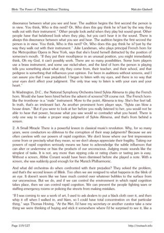 Blink: The Power of Thinking Without Thinking Malcolm Gladwell
dissonance between what you see and hear. The audition begins the first second the person is
in view. You think, Who is this nerd? Or, Who does this guy think he is?-just by the way they
walk out with their instrument.” Other people look awful when they play but sound great. Other
people have that belabored look when they play, but you can’t hear it in the sound. There is
always this dissonance between what you see and hear. The audition begins the first second the
person is in view. You think, Who is this nerd? Or, Who does this guy think he is?-just by the
way they walk out with their instrument.” Julie Landsman, who plays principal French horn for
the Metropolitan Opera in New York, says that she’s found herself distracted by the position of
someone’s mouth. “If they put their mouthpiece in an unusual position, you might immediately
think, Oh my God, it can’t possibly work. There are so many possibilities. Some horn players
use a brass instrument, and some use nickel-silver, and the kind of horn the person is playing
tells you something about what city they come from, their teacher, and their school, and that
pedigree is something that influences your opinion. I’ve been in auditions without screens, and I
can assure you that I was prejudiced. I began to listen with my eyes, and there is no way that
your eyes don’t affect your judgment. The only true way to listen is with your ears and your
heart.”
In Washington, D.C., the National Symphony Orchestra hired Sylvia Alimena to play the French
horn. Would she have been hired before the advent of screens? Of course not. The French horn-
like the trombone- is a “male” instrument. More to the point, Alimena is tiny. She’s five feet tall.
In truth, that’s an irrelevant fact. As another prominent horn player says, “Sylvia can blow a
house down.” But if you were to look at her before you really listened to her, you would not be
able to hear that power, because what you saw would so contradict what you heard. There is
only one way to make a proper snap judgment of Sylvia Alimena, and that’s from behind a
screen.
2. A Small Miracle There is a powerful lesson in classical music’s revolution. Why, for so many
years, were conductors so oblivious to the corruption of their snap judgments? Because we are
often careless with our powers of rapid cognition. We don’t know where our first impressions
come from or precisely what they mean, so we don’t always appreciate their fragility. Taking our
powers of rapid cognition seriously means we have to acknowledge the subtle influences that
can alter or undermine or bias the products of our unconscious. Judging music sounds like the
simplest of tasks. It is not, any more than sipping cola or rating chairs or tasting jam is easy.
Without a screen, Abbie Conant would have been dismissed before she played a note. With a
screen, she was suddenly good enough for the Munich Philharmonic.
And what did orchestras do when confronted with their prejudice? They solved the problem,
and that’s the second lesson of Blink. Too often we are resigned to what happens in the blink of
an eye. It doesn’t seem like we have much control over whatever bubbles to the surface from
our unconscious. But we do, and if we can control the environment in which rapid cognition
takes place, then we can control rapid cognition. We can prevent the people fighting wars or
staffing emergency rooms or policing the streets from making mistakes.
“If I was coming to see a work of art, I used to ask dealers to put a black cloth over it, and then
whip it off when I walked in, and blam, so I could have total concentration on that particular
thing,” says Thomas Hoving. “At the Met, I’d have my secretary or another curator take a new
thing we were thinking of buying and stick it somewhere where I’d be surprised to see it, like a
Page 119/127 http://motsach.info
 