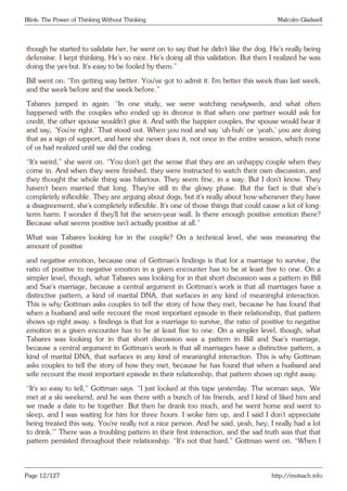 Blink: The Power of Thinking Without Thinking Malcolm Gladwell
though he started to validate her, he went on to say that he didn’t like the dog. He’s really being
defensive. I kept thinking, He’s so nice. He’s doing all this validation. But then I realized he was
doing the yes-but. It’s easy to be fooled by them.”
Bill went on: “I’m getting way better. You’ve got to admit it. I’m better this week than last week,
and the week before and the week before.”
Tabares jumped in again. “In one study, we were watching newlyweds, and what often
happened with the couples who ended up in divorce is that when one partner would ask for
credit, the other spouse wouldn’t give it. And with the happier couples, the spouse would hear it
and say, ‘You’re right.’ That stood out. When you nod and say ‘uh-huh’ or ‘yeah,’ you are doing
that as a sign of support, and here she never does it, not once in the entire session, which none
of us had realized until we did the coding.
“It’s weird,” she went on. “You don’t get the sense that they are an unhappy couple when they
come in. And when they were finished, they were instructed to watch their own discussion, and
they thought the whole thing was hilarious. They seem fine, in a way. But I don’t know. They
haven’t been married that long. They’re still in the glowy phase. But the fact is that she’s
completely inflexible. They are arguing about dogs, but it’s really about how whenever they have
a disagreement, she’s completely inflexible. It’s one of those things that could cause a lot of long-
term harm. I wonder if they’ll hit the seven-year wall. Is there enough positive emotion there?
Because what seems positive isn’t actually positive at all.”
What was Tabares looking for in the couple? On a technical level, she was measuring the
amount of positive
and negative emotion, because one of Gottman’s findings is that for a marriage to survive, the
ratio of positive to negative emotion in a given encounter has to be at least five to one. On a
simpler level, though, what Tabares was looking for in that short discussion was a pattern in Bill
and Sue’s marriage, because a central argument in Gottman’s work is that all marriages have a
distinctive pattern, a kind of marital DNA, that surfaces in any kind of meaningful interaction.
This is why Gottman asks couples to tell the story of how they met, because he has found that
when a husband and wife recount the most important episode in their relationship, that pattern
shows up right away. s findings is that for a marriage to survive, the ratio of positive to negative
emotion in a given encounter has to be at least five to one. On a simpler level, though, what
Tabares was looking for in that short discussion was a pattern in Bill and Sue’s marriage,
because a central argument in Gottman’s work is that all marriages have a distinctive pattern, a
kind of marital DNA, that surfaces in any kind of meaningful interaction. This is why Gottman
asks couples to tell the story of how they met, because he has found that when a husband and
wife recount the most important episode in their relationship, that pattern shows up right away.
“It’s so easy to tell,” Gottman says. “I just looked at this tape yesterday. The woman says, ‘We
met at a ski weekend, and he was there with a bunch of his friends, and I kind of liked him and
we made a date to be together. But then he drank too much, and he went home and went to
sleep, and I was waiting for him for three hours. I woke him up, and I said I don’t appreciate
being treated this way. You’re really not a nice person. And he said, yeah, hey, I really had a lot
to drink.’” There was a troubling pattern in their first interaction, and the sad truth was that that
pattern persisted throughout their relationship. “It’s not that hard,” Gottman went on. “When I
Page 12/127 http://motsach.info
 