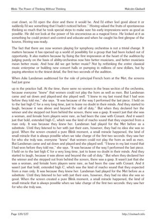 Blink: The Power of Thinking Without Thinking Malcolm Gladwell
coat closet, so I’d open the door and there it would be. And I’d either feel good about it or
suddenly I’d see something that I hadn’t noticed before.” Hoving valued the fruits of spontaneous
thinking so much that he took special steps to make sure his early impressions were as good as
possible. He did not look at the power of his unconscious as a magical force. He looked at it as
something he could protect and control and educate-and when he caught his first glimpse of the
kouros, Hoving was ready.
The fact that there are now women playing for symphony orchestras is not a trivial change. It
matters because it has opened up a world of possibility for a group that had been locked out of
opportunity. It also matters because by fixing the first impression at the heart of the audition-by
judging purely on the basis of ability-orchestras now hire better musicians, and better musicians
mean better music. And how did we get better music? Not by rethinking the entire classical
music enterprise or building new concert halls or pumping in millions of new dollars, but by
paying attention to the tiniest detail, the first two seconds of the audition.
When Julie Landsman auditioned for the role of principal French horn at the Met, the screens
had just gone
up in the practice hall. At the time, there were no women in the brass section of the orchestra,
because everyone “knew” that women could not play the horn as well as men. But Landsman
came and sat down and played-and she played well. “I knew in my last round that I had won
before they told me,” she says. “It was because of the way I performed the last piece. I held on
to the last high C for a very long time, just to leave no doubt in their minds. And they started to
laugh, because it was above and beyond the call of duty.” But when they declared her the
winner and she stepped out from behind the screen, there was a gasp. It wasn’t just that she was
a woman, and female horn players were rare, as had been the case with Conant. And it wasn’t
just that bold, extended high C, which was the kind of macho sound that they expected from a
man only. It was because they knew her. Landsman had played for the Met before as a
substitute. Until they listened to her with just their ears, however, they had no idea she was so
good. When the screen created a pure Blink moment, a small miracle happened, the kind of
small miracle that is always possible when we take charge of the first two seconds: they saw her
for who she truly was. everyone “knew” that women could not play the horn as well as men.
But Landsman came and sat down and played-and she played well. “I knew in my last round that
I had won before they told me,” she says. “It was because of the way I performed the last piece.
I held on to the last high C for a very long time, just to leave no doubt in their minds. And they
started to laugh, because it was above and beyond the call of duty.” But when they declared her
the winner and she stepped out from behind the screen, there was a gasp. It wasn’t just that she
was a woman, and female horn players were rare, as had been the case with Conant. And it
wasn’t just that bold, extended high C, which was the kind of macho sound that they expected
from a man only. It was because they knew her. Landsman had played for the Met before as a
substitute. Until they listened to her with just their ears, however, they had no idea she was so
good. When the screen created a pure Blink moment, a small miracle happened, the kind of
small miracle that is always possible when we take charge of the first two seconds: they saw her
for who she truly was.
Page 120/127 http://motsach.info
 