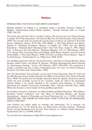 Blink: The Power of Thinking Without Thinking Malcolm Gladwell
Notes
INTRODUCTION. THE STATUE THAT DIDN’T LOOK RIGHT
Margolis published his findings in a triumphant article in Scientific American: Stanley V.
Margolis, “Authenticating Ancient Marble Sculpture,” Scientific American 260, no. 6 (June
1989): 104-110.
The kouros story has been told in a number of places. The best account is by Thomas Hoving,
in chapter 18 of False Impressions: The Hunt for Big Time Art Fakes (London: Andre Deutsch,
1996). The accounts of the art experts who saw the kouros in Athens are collected in The Getty
Kouros Colloquium: Athens, 25-27 May 1992 (Malibu: J. Paul Getty Museum and Athens:
Nicholas P. Goulandris Foundation, Museum of Cycladic Art, 1993). See also Michael
Kimmelman, “Absolutely Real? Absolutely Fake?” New York Times, August 4, 1991; Marion
True, “A Kouros at the Getty Museum,” Burlington Magazine 119, no. 1006 (January 1987):
3-11; George Ortiz, Connoisseurship and Antiquity: Small Bronze Sculpture from the Ancient
World (Malibu: J. Paul Getty Museum, 1990), 275-278; and Robert Steven Bianchi, “Saga of
the Getty Kouros,” Archaeology 47, no. 3 (May/June 1994): 22-25.
The gambling experiment with the red and blue decks is described in Antoine Bechara, Hanna
Damasio, Daniel Tranel, and Antonio R. Damasio, “Deciding Advantageously Before Knowing
the Advantageous Strategy,” Science 275 (February 1997): 1293-1295. This experiment is
actually a wonderful way into a variety of fascinating topics. For more, see Antonio Damasio’s
Descartes’ Error (New York: HarperCollins, 1994),
212. The ideas behind “fast and frugal” can be found in Gerd Gigerenzer, Peter M. Todd, and
the ABC Research Group, Simple Heuristics That Make Us Smart (New York: Oxford University
Press, 1999). The person who has thought extensively about the adaptive unconscious and has
written the most accessible account of the “computer” inside our mind is the psychologist
Timothy Wilson. I am greatly indebted to his wonderful book Strangers to Ourselves:
Discovering the Adaptive Unconscious (Cambridge, Mass.: Harvard University Press, 2002).
Wilson also discusses, at some length, the Iowa gambling experiment.
On Ambady’s research on professors, see Nalini Ambady and Robert Rosenthal, “Half a Minute:
Predicting Teacher Evaluations from Thin Slices of Nonverbal Behavior and Physical
Attractiveness,” Journal of Personality and Social Psychology 64, no. 3 (1993): 431-441.
CHAPTER ONE. THE THEORY OF THIN SLICES: HOW A LITTLE BIT OF KNOWLEDGE
GOES A LONG WAY
John Gottman has written widely on marriage and relationships. For a summary, see
www.gottman.com. For the thinnest slice, see Sybil Carrère and John Gottman, “Predicting
Divorce Among Newlyweds from the First Three Minutes of a Marital Conflict Discussion,”
Family Process 38, no. 3 (1999): 293-301.
You can find more information on Nigel West at www.nigelwest.com.
Page 121/127 http://motsach.info
 
