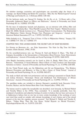 Blink: The Power of Thinking Without Thinking Malcolm Gladwell
On whether marriage counselors and psychologists can accurately judge the future of a
marriage, see Rachel Ebling and Robert W. Levenson, “Who Are the Marital Experts?”Journal
of Marriage and Family 65, no. 1 (February 2003): 130-142.
On the bedroom study, see Samuel D. Gosling, Sei Jin Ko, et al., “A Room with a Cue:
Personality Judgments Based on Offices and Bedrooms,” Journal of Personality and Social
Psychology 82, no. 3 (2002): 379-398.
On the issue of malpractice lawsuits and physicians, see an interview with Jeffrey Allen and
Alice Burkin by Berkeley Rice: “How Plaintiffs’ Lawyers Pick Their Targets,” Medical Economics
(April 24, 2000); Wendy Levinson et al., “Physician-Patient Communication: The Relationship
with Malpractice Claims Among Primary Care Physicians and Surgeons,” Journal of the
American Medical Association 277, no. 7 (1997): 553-559; and
Nalini Ambady et al., “Surgeons’ Tone of Voice: A Clue to Malpractice History,” Surgery 132,
no. 1 (2002): 5-9. 132, no. 1 (2002): 5-9.
CHAPTER TWO. THE LOCKED DOOR: THE SECRET LIFE OF SNAP DECISIONS
For Hoving on Berenson etc., see False Impressions: The Hunt for Big Time Art Fakes
(London: Andre Deutsch, 1996), 19-20.
On the scrambled-sentence test, see Thomas K. Srull and Robert S. Wyer, “The Role of
Category Accessibility in the Interpretation of Information About Persons: Some Determinants
and Implications,” Journal of Personality and Social Psychology 37 (1979): 1660-1672.
John Bargh’s fascinating research can be found in John A. Bargh, Mark Chen, and Lara
Burrows, “Automaticity of Social Behavior: Direct Effects of Trait Construct and Stereotype
Activation on Action,” Journal of Personality and Social Psychology 71, no. 2 (1996): 230-244.
On the Trivial Pursuit study, see Ap Dijksterhuis and Ad van Knippenberg, “The Relation
Between Perception and Behavior, or How to Win a Game of Trivial Pursuit,” Journal of
Personality and Social Psychology 74, no. 4 (1998): 865-877.
The study on black and white test performance and race priming is presented in Claude Steele
and Joshua Aronson’s “Stereotype Threat and Intellectual Test Performance of African
Americans,” Journal of Personality and Social Psychology 69, no. 5 (1995): 797-811.
The gambling studies are included in Antonio Damasio’s wonderful book Descartes’ Error:
Emotion, Reason, and the Human Brain (New York: HarperCollins, 1994), 193.
The human need to explain the inexplicable was described, most famously, by Richard Nisbett
and Timothy Wilson in the 1970s. They concluded: “It is naturally preferable, from the
standpoint of prediction and subjective feelings of control, to believe that we have such access. It
is frightening to believe that no one has no more certain knowledge of the workings of one’s
own mind than would an outsider with intimate knowledge of one’s history and of the stimuli
present at the time the cognitive process occurred.” See Richard E. Nisbett and Timothy D.
Wilson, “Telling More Than We Can Know: Verbal Reports on Mental Processes,”
Psychological Review 84, no. 3 (1977): 231-259.
Page 122/127 http://motsach.info
 