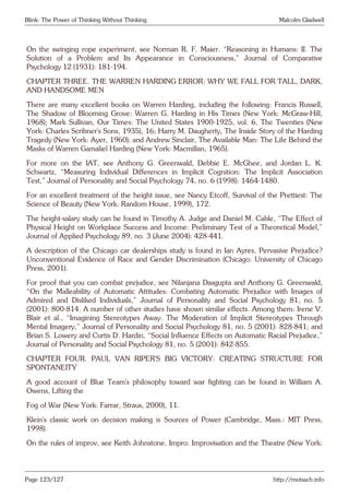Blink: The Power of Thinking Without Thinking Malcolm Gladwell
On the swinging rope experiment, see Norman R. F. Maier. “Reasoning in Humans: II. The
Solution of a Problem and Its Appearance in Consciousness,” Journal of Comparative
Psychology 12 (1931): 181-194.
CHAPTER THREE. THE WARREN HARDING ERROR: WHY WE FALL FOR TALL, DARK,
AND HANDSOME MEN
There are many excellent books on Warren Harding, including the following: Francis Russell,
The Shadow of Blooming Grove: Warren G. Harding in His Times (New York: McGraw-Hill,
1968); Mark Sullivan, Our Times: The United States 1900-1925, vol. 6, The Twenties (New
York: Charles Scribner’s Sons, 1935), 16; Harry M. Daugherty, The Inside Story of the Harding
Tragedy (New York: Ayer, 1960); and Andrew Sinclair, The Available Man: The Life Behind the
Masks of Warren Gamaliel Harding (New York: Macmillan, 1965).
For more on the IAT, see Anthony G. Greenwald, Debbie E. McGhee, and Jordan L. K.
Schwartz, “Measuring Individual Differences in Implicit Cognition: The Implicit Association
Test,” Journal of Personality and Social Psychology 74, no. 6 (1998): 1464-1480.
For an excellent treatment of the height issue, see Nancy Etcoff, Survival of the Prettiest: The
Science of Beauty (New York: Random House, 1999), 172.
The height-salary study can be found in Timothy A. Judge and Daniel M. Cable, “The Effect of
Physical Height on Workplace Success and Income: Preliminary Test of a Theoretical Model,”
Journal of Applied Psychology 89, no. 3 (June 2004): 428-441.
A description of the Chicago car dealerships study is found in Ian Ayres, Pervasive Prejudice?
Unconventional Evidence of Race and Gender Discrimination (Chicago: University of Chicago
Press, 2001).
For proof that you can combat prejudice, see Nilanjana Dasgupta and Anthony G. Greenwald,
“On the Malleability of Automatic Attitudes: Combating Automatic Prejudice with Images of
Admired and Disliked Individuals,” Journal of Personality and Social Psychology 81, no. 5
(2001): 800-814. A number of other studies have shown similar effects. Among them: Irene V.
Blair et al., “Imagining Stereotypes Away: The Moderation of Implicit Stereotypes Through
Mental Imagery,” Journal of Personality and Social Psychology 81, no. 5 (2001): 828-841; and
Brian S. Lowery and Curtis D. Hardin, “Social Influence Effects on Automatic Racial Prejudice,”
Journal of Personality and Social Psychology 81, no. 5 (2001): 842-855.
CHAPTER FOUR. PAUL VAN RIPER’S BIG VICTORY: CREATING STRUCTURE FOR
SPONTANEITY
A good account of Blue Team’s philosophy toward war fighting can be found in William A.
Owens, Lifting the
Fog of War (New York: Farrar, Straus, 2000), 11.
Klein’s classic work on decision making is Sources of Power (Cambridge, Mass.: MIT Press,
1998).
On the rules of improv, see Keith Johnstone, Impro: Improvisation and the Theatre (New York:
Page 123/127 http://motsach.info
 
