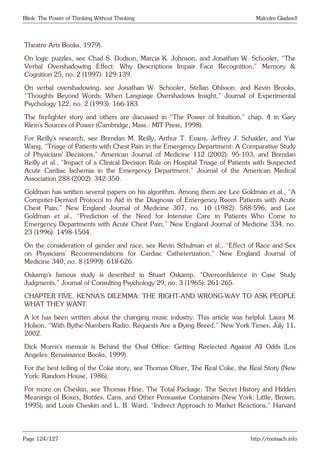 Blink: The Power of Thinking Without Thinking Malcolm Gladwell
Theatre Arts Books, 1979).
On logic puzzles, see Chad S. Dodson, Marcia K. Johnson, and Jonathan W. Schooler, “The
Verbal Overshadowing Effect: Why Descriptions Impair Face Recognition,” Memory &
Cognition 25, no. 2 (1997): 129-139.
On verbal overshadowing, see Jonathan W. Schooler, Stellan Ohlsson, and Kevin Brooks,
“Thoughts Beyond Words: When Language Overshadows Insight,” Journal of Experimental
Psychology 122, no. 2 (1993): 166-183.
The firefighter story and others are discussed in “The Power of Intuition,” chap. 4 in Gary
Klein’s Sources of Power (Cambridge, Mass.: MIT Press, 1998).
For Reilly’s research, see Brendan M. Reilly, Arthur T. Evans, Jeffrey J. Schaider, and Yue
Wang, “Triage of Patients with Chest Pain in the Emergency Department: A Comparative Study
of Physicians’ Decisions,” American Journal of Medicine 112 (2002): 95-103; and Brendan
Reilly et al., “Impact of a Clinical Decision Rule on Hospital Triage of Patients with Suspected
Acute Cardiac Ischemia in the Emergency Department,” Journal of the American Medical
Association 288 (2002): 342-350.
Goldman has written several papers on his algorithm. Among them are Lee Goldman et al., “A
Computer-Derived Protocol to Aid in the Diagnosis of Emergency Room Patients with Acute
Chest Pain,” New England Journal of Medicine 307, no. 10 (1982): 588-596; and Lee
Goldman et al., “Prediction of the Need for Intensive Care in Patients Who Come to
Emergency Departments with Acute Chest Pain,” New England Journal of Medicine 334, no.
23 (1996): 1498-1504.
On the consideration of gender and race, see Kevin Schulman et al., “Effect of Race and Sex
on Physicians’ Recommendations for Cardiac Catheterization,” New England Journal of
Medicine 340, no. 8 (1999): 618-626.
Oskamp’s famous study is described in Stuart Oskamp, “Overconfidence in Case Study
Judgments,” Journal of Consulting Psychology 29, no. 3 (1965): 261-265.
CHAPTER FIVE. KENNA’S DILEMMA: THE RIGHT-AND WRONG-WAY TO ASK PEOPLE
WHAT THEY WANT
A lot has been written about the changing music industry. This article was helpful: Laura M.
Holson, “With Bythe-Numbers Radio, Requests Are a Dying Breed,” New York Times, July 11,
2002.
Dick Morris’s memoir is Behind the Oval Office: Getting Reelected Against All Odds (Los
Angeles: Renaissance Books, 1999).
For the best telling of the Coke story, see Thomas Oliver, The Real Coke, the Real Story (New
York: Random House, 1986).
For more on Cheskin, see Thomas Hine, The Total Package: The Secret History and Hidden
Meanings of Boxes, Bottles, Cans, and Other Persuasive Containers (New York: Little, Brown,
1995); and Louis Cheskin and L. B. Ward, “Indirect Approach to Market Reactions,” Harvard
Page 124/127 http://motsach.info
 