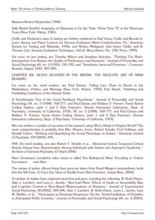 Blink: The Power of Thinking Without Thinking Malcolm Gladwell
Business Review (September 1948).
Sally Bedell [Smith]’s biography of Silverman is Up the Tube: Prime-Time TV in the Silverman
Years (New York: Viking, 1981).
Civille and Heylmun’s ways of tasting are further explained in Gail Vance Civille and Brenda G.
Lyon, Aroma and Flavor Lexicon for Sensory Evaluation (West Conshohocken, Pa.: American
Society for Testing and Materials, 1996); and Morten Meilgaard, Gail Vance Civille, and B.
Thomas Carr, Sensory Evaluation Techniques, 3rd ed. (Boca Raton, Fla.: CRC Press, 1999).
For more on jam tasting, see Timothy Wilson and Jonathan Schooler, “Thinking Too Much:
Introspection Can Reduce the Quality of Preferences and Decisions,” Journal of Personality and
Social Psychology 60, no. 2 (1991): 181-192; and “Strawberry Jams and Preserves,” Consumer
Reports, August 1985, 487-489.
CHAPTER SIX. SEVEN SECONDS IN THE BRONX: THE DELICATE ART OF MIND
READING
For more on the mind readers, see Paul Ekman, Telling Lies: Clues to Deceit in the
Marketplace, Politics, and Marriage (New York: Norton, 1995); Fritz Strack, “Inhibiting and
Facilitating Conditions of the Human Smile:
A Nonobtrusive Test of the Facial Feedback Hypothesis,” Journal of Personality and Social
Psychology 54, no. 5 (1988): 768-777; and Paul Ekman and Wallace V. Friesen, Facial Action
Coding System, parts 1 and 2 (San Francisco: Human Interaction Laboratory, Dept. of
Psychiatry, University of California, 1978). 54, no. 5 (1988): 768-777; and Paul Ekman and
Wallace V. Friesen, Facial Action Coding System, parts 1 and 2 (San Francisco: Human
Interaction Laboratory, Dept. of Psychiatry, University of California, 1978).
Klin has written a number of accounts of his research using Who’s Afraid of Virginia Woolf? The
most comprehensive is probably Ami Klin, Warren Jones, Robert Schultz, Fred Volkmar, and
Donald Cohen, “Defining and Quantifying the Social Phenotype in Autism,” American Journal
of Psychiatry 159 (2002): 895
908. On mind reading, see also Robert T. Schultz et al., “Abnormal Ventral Temporal Cortical
Activity During Face Discrimination Among Individuals with Autism and Asperger’s Syndrome,”
Archives of General Psychiatry 57 (April 2000).
Dave Grossman’s wonderful video series is called The Bulletproof Mind: Prevailing in Violent
Encounters . . . and After.
The stories of police officers firing their guns are taken from David Klinger’s extraordinary book
Into the Kill Zone: A Cop’s Eye View of Deadly Force (San Francisco: Jossey-Bass, 2004).
A number of studies have explored racial bias and guns, including the following: B. Keith Payne,
Alan J. Lambert, and Larry L. Jacoby, “Best-Laid Plans: Effects of Goals on Accessibility Bias
and Cognitive Control in Race-Based Misperceptions of Weapons,” Journal of Experimental
Social Psychology 38 (2002): 384-396; Alan J. Lambert, B. Keith Payne, Larry L. Jacoby, Lara
M. Shaffer, et al., “Stereotypes as Dominant Responses: On the ‘Social Facilitation’ of Prejudice
in Anticipated Public Contexts,” Journal of Personality and Social Psychology 84, no. 2 (2003):
Page 125/127 http://motsach.info
 