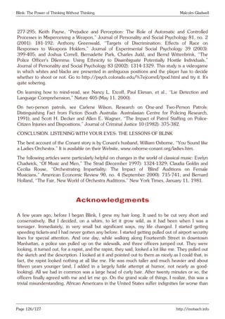 Blink: The Power of Thinking Without Thinking Malcolm Gladwell
277-295; Keith Payne, “Prejudice and Perception: The Role of Automatic and Controlled
Processes in Misperceiving a Weapon,” Journal of Personality and Social Psychology 81, no. 2
(2001): 181-192; Anthony Greenwald, “Targets of Discrimination: Effects of Race on
Responses to Weapons Holders,” Journal of Experimental Social Psychology 39 (2003):
399-405; and Joshua Correll, Bernadette Park, Charles Judd, and Bernd Wittenbrink, “The
Police Officer’s Dilemma: Using Ethnicity to Disambiguate Potentially Hostile Individuals,”
Journal of Personality and Social Psychology 83 (2002): 1314-1329. This study is a videogame
in which whites and blacks are presented in ambiguous positions and the player has to decide
whether to shoot or not. Go to http://psych.colorado.edu/%7ejcorrell/tpod.html and try it. It’s
quite sobering.
On learning how to mind-read, see Nancy L. Etcoff, Paul Ekman, et al., “Lie Detection and
Language Comprehension,” Nature 405 (May 11, 2000).
On two-person patrols, see Carlene Wilson, Research on One-and Two-Person Patrols:
Distinguishing Fact from Fiction (South Australia: Australasian Centre for Policing Research,
1991); and Scott H. Decker and Allen E. Wagner, “The Impact of Patrol Staffing on Police-
Citizen Injuries and Dispositions,” Journal of Criminal Justice 10 (1982): 375-382.
CONCLUSION. LISTENING WITH YOUR EYES: THE LESSONS OF BLINK
The best account of the Conant story is by Conant’s husband, William Osborne, “You Sound like
a Ladies Orchestra.” It is available on their Website, www.osborne-conant.org/ladies.htm.
The following articles were particularly helpful on changes in the world of classical music: Evelyn
Chadwick, “Of Music and Men,” The Strad (December 1997): 1324-1329; Claudia Goldin and
Cecilia Rouse, “Orchestrating Impartiality: The Impact of ‘Blind’ Auditions on Female
Musicians,” American Economic Review 90, no. 4 (September 2000): 715-741; and Bernard
Holland, “The Fair, New World of Orchestra Auditions,” New York Times, January 11, 1981.
Acknowledgments
A few years ago, before I began Blink, I grew my hair long. It used to be cut very short and
conservatively. But I decided, on a whim, to let it grow wild, as it had been when I was a
teenager. Immediately, in very small but significant ways, my life changed. I started getting
speeding tickets-and I had never gotten any before. I started getting pulled out of airport security
lines for special attention. And one day, while walking along Fourteenth Street in downtown
Manhattan, a police van pulled up on the sidewalk, and three officers jumped out. They were
looking, it turned out, for a rapist, and the rapist, they said, looked a lot like me. They pulled out
the sketch and the description. I looked at it and pointed out to them as nicely as I could that, in
fact, the rapist looked nothing at all like me. He was much taller and much heavier and about
fifteen years younger (and, I added in a largely futile attempt at humor, not nearly as good-
looking). All we had in common was a large head of curly hair. After twenty minutes or so, the
officers finally agreed with me and let me go. On the grand scale of things, I realize, this was a
trivial misunderstanding. African Americans in the United States suffer indignities far worse than
Page 126/127 http://motsach.info
 