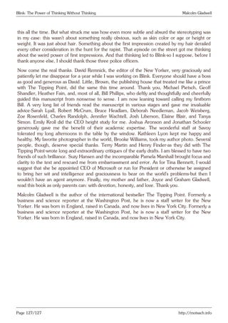 Blink: The Power of Thinking Without Thinking Malcolm Gladwell
this all the time. But what struck me was how even more subtle and absurd the stereotyping was
in my case: this wasn’t about something really obvious, such as skin color or age or height or
weight. It was just about hair. Something about the first impression created by my hair derailed
every other consideration in the hunt for the rapist. That episode on the street got me thinking
about the weird power of first impressions. And that thinking led to Blink-so I suppose, before I
thank anyone else, I should thank those three police officers.
Now come the real thanks. David Remnick, the editor of the New Yorker, very graciously and
patiently let me disappear for a year while I was working on Blink. Everyone should have a boss
as good and generous as David. Little, Brown, the publishing house that treated me like a prince
with The Tipping Point, did the same this time around. Thank you, Michael Pietsch, Geoff
Shandler, Heather Fain, and, most of all, Bill Phillips, who deftly and thoughtfully and cheerfully
guided this manuscript from nonsense to sense. I am now leaning toward calling my firstborn
Bill. A very long list of friends read the manuscript in various stages and gave me invaluable
advice-Sarah Lyall, Robert McCrum, Bruce Headlam, Deborah Needleman, Jacob Weisberg,
Zoe Rosenfeld, Charles Randolph, Jennifer Wachtell, Josh Liberson, Elaine Blair, and Tanya
Simon. Emily Kroll did the CEO height study for me. Joshua Aronson and Jonathan Schooler
generously gave me the benefit of their academic expertise. The wonderful staff at Savoy
tolerated my long afternoons in the table by the window. Kathleen Lyon kept me happy and
healthy. My favorite photographer in the world, Brooke Williams, took my author photo. Several
people, though, deserve special thanks. Terry Martin and Henry Finder-as they did with The
Tipping Point-wrote long and extraordinary critiques of the early drafts. I am blessed to have two
friends of such brilliance. Suzy Hansen and the incomparable Pamela Marshall brought focus and
clarity to the text and rescued me from embarrassment and error. As for Tina Bennett, I would
suggest that she be appointed CEO of Microsoft or run for President or otherwise be assigned
to bring her wit and intelligence and graciousness to bear on the world’s problems-but then I
wouldn’t have an agent anymore. Finally, my mother and father, Joyce and Graham Gladwell,
read this book as only parents can: with devotion, honesty, and love. Thank you.
Malcolm Gladwell is the author of the international bestseller The Tipping Point. Formerly a
business and science reporter at the Washington Post, he is now a staff writer for the New
Yorker. He was born in England, raised in Canada, and now lives in New York City. Formerly a
business and science reporter at the Washington Post, he is now a staff writer for the New
Yorker. He was born in England, raised in Canada, and now lives in New York City.
Powered by TCPDF (www.tcpdf.org)
Page 127/127 http://motsach.info
 