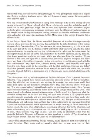 Blink: The Power of Thinking Without Thinking Malcolm Gladwell
first started doing these interviews, I thought maybe we were getting these people on a crappy
day. But the prediction levels are just so high, and if you do it again, you get the same pattern
over and over again.”
One way to understand what Gottman is saying about marriages is to use the analogy of what
people in the world of Morse code call a fist. Morse code is made up of dots and dashes, each of
which has its own prescribed length. But no one ever replicates those prescribed lengths
perfectly. When operators send a message- particularly using the old manual machines known as
the straight key or the bug-they vary the spacing or stretch out the dots and dashes or combine
dots and dashes and spaces in a particular rhythm. Morse code is like speech. Everyone has a
different voice.
In the Second World War, the British assembled thousands of so-called interceptors-mostly
women- whose job it was to tune in every day and night to the radio broadcasts of the various
divisions of the German military. The Germans were, of course, broadcasting in code, so-at least
in the early part of the war-the British couldn’t understand what was being said. But that didn’t
necessarily matter, because before long, just by listening to the cadence of the transmission, the
interceptors began to pick up on the individual fists of the German operators, and by doing so,
they knew something nearly as important, which was who was doing the sending. “If you
listened to the same call signs over a certain period, you would begin to recognize that there
were, say, three or four different operators in that unit, working on a shift system, each with his
own characteristics,” says Nigel West, a British military historian. “And invariably, quite apart
from the text, there would be the preambles, and the illicit exchanges. How are you today?
How’s the girlfriend? What’s the weather like in Munich? So you fill out a little card, on which
you write down all that kind of information, and pretty soon you have a kind of relationship with
that person.”
The interceptors came up with descriptions of the fists and styles of the operators they were
following. They assigned them names and assembled elaborate profiles of their personalities.
After they identified the person who was sending the message, the interceptors would then
locate their signal. So now they knew something more. They knew who was where. West goes
on: “The interceptors had such a good handle on the transmitting characteristics of the German
radio operators that they could literally follow them around Europe-wherever they were. That
was extraordinarily valuable in constructing an order of battle, which is a diagram of what the
individual military units in the field are doing and what their location is. If a particular radio
operator was with a particular unit and transmitting from Florence, and then three weeks later
you recognized that same operator, only this time he was in Linz, then you could assume that
that particular unit had moved from northern Italy to the eastern front. Or you would know that
a particular operator was with a tank repair unit and he always came up on the air every day at
twelve o’clock. But now, after a big battle, he’s coming up at twelve, four in the afternoon, and
seven in the evening, so you can assume that unit has a lot of work going on. And in a moment
of crisis, when someone very high up asks, ‘Can you really be absolutely certain that this
particular Luftwaffe Fliegerkorps [German air force squadron] is outside of Tobruk and not in
Italy?’ you can answer, ‘Yes, that was Oscar, we are absolutely sure.’”
The key thing about fists is that they emerge naturally. Radio operators don’t deliberately try to
sound distinctive. They simply end up sounding distinctive, because some part of their
Page 13/127 http://motsach.info
 