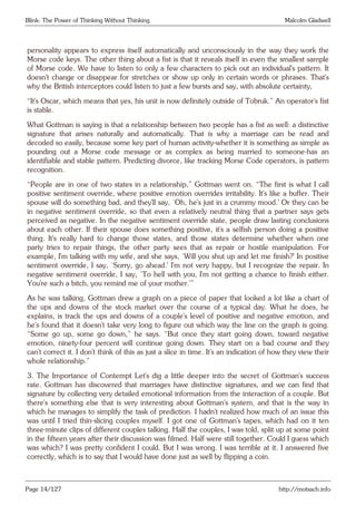 Blink: The Power of Thinking Without Thinking Malcolm Gladwell
personality appears to express itself automatically and unconsciously in the way they work the
Morse code keys. The other thing about a fist is that it reveals itself in even the smallest sample
of Morse code. We have to listen to only a few characters to pick out an individual’s pattern. It
doesn’t change or disappear for stretches or show up only in certain words or phrases. That’s
why the British interceptors could listen to just a few bursts and say, with absolute certainty,
“It’s Oscar, which means that yes, his unit is now definitely outside of Tobruk.” An operator’s fist
is stable.
What Gottman is saying is that a relationship between two people has a fist as well: a distinctive
signature that arises naturally and automatically. That is why a marriage can be read and
decoded so easily, because some key part of human activity-whether it is something as simple as
pounding out a Morse code message or as complex as being married to someone-has an
identifiable and stable pattern. Predicting divorce, like tracking Morse Code operators, is pattern
recognition.
“People are in one of two states in a relationship,” Gottman went on. “The first is what I call
positive sentiment override, where positive emotion overrides irritability. It’s like a buffer. Their
spouse will do something bad, and they’ll say, ‘Oh, he’s just in a crummy mood.’ Or they can be
in negative sentiment override, so that even a relatively neutral thing that a partner says gets
perceived as negative. In the negative sentiment override state, people draw lasting conclusions
about each other. If their spouse does something positive, it’s a selfish person doing a positive
thing. It’s really hard to change those states, and those states determine whether when one
party tries to repair things, the other party sees that as repair or hostile manipulation. For
example, I’m talking with my wife, and she says, ‘Will you shut up and let me finish?’ In positive
sentiment override, I say, ‘Sorry, go ahead.’ I’m not very happy, but I recognize the repair. In
negative sentiment override, I say, ‘To hell with you, I’m not getting a chance to finish either.
You’re such a bitch, you remind me of your mother.’”
As he was talking, Gottman drew a graph on a piece of paper that looked a lot like a chart of
the ups and downs of the stock market over the course of a typical day. What he does, he
explains, is track the ups and downs of a couple’s level of positive and negative emotion, and
he’s found that it doesn’t take very long to figure out which way the line on the graph is going.
“Some go up, some go down,” he says. “But once they start going down, toward negative
emotion, ninety-four percent will continue going down. They start on a bad course and they
can’t correct it. I don’t think of this as just a slice in time. It’s an indication of how they view their
whole relationship.”
3. The Importance of Contempt Let’s dig a little deeper into the secret of Gottman’s success
rate. Gottman has discovered that marriages have distinctive signatures, and we can find that
signature by collecting very detailed emotional information from the interaction of a couple. But
there’s something else that is very interesting about Gottman’s system, and that is the way in
which he manages to simplify the task of prediction. I hadn’t realized how much of an issue this
was until I tried thin-slicing couples myself. I got one of Gottman’s tapes, which had on it ten
three-minute clips of different couples talking. Half the couples, I was told, split up at some point
in the fifteen years after their discussion was filmed. Half were still together. Could I guess which
was which? I was pretty confident I could. But I was wrong. I was terrible at it. I answered five
correctly, which is to say that I would have done just as well by flipping a coin.
Page 14/127 http://motsach.info
 