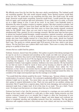 Blink: The Power of Thinking Without Thinking Malcolm Gladwell
My difficulty arose from the fact that the clips were utterly overwhelming. The husband would
say something guarded. The wife would respond quietly. Some fleeting emotion would flash
across her face. He would start to say something and then stop. She would scowl. He would
laugh. Someone would mutter something. Someone would frown. I would rewind the tape and
look at it again, and I would get still more information. I’d see a little trace of a smile, or I’d pick
up on a slight change in tone. It was all too much. In my head, I was frantically trying to
determine the ratios of positive emotion to negative emotion. But what counted as positive, and
what counted as negative? I knew from Susan and Bill that a lot of what looked positive was
actually negative. And I also knew that there were no fewer than twenty separate emotional
states on the SPAFF chart. Have you ever tried to keep track of twenty different emotions
simultaneously? Now, granted, I’m not a marriage counselor. But that same tape has been given
to almost two hundred marital therapists, marital researchers, pastoral counselors, and graduate
students in clinical psychology, as well as newlyweds, people who were recently divorced, and
people who have been happily married for a long time-in other words, almost two hundred
people who know a good deal more about marriage than I do-and none of them was any better
than I was. The group as a whole guessed right 53.8 percent of the time, which is just above
chance. The fact that there was a pattern didn’t much matter. There were so many other things
going on so quickly in those three
minutes that we couldn’t find the pattern.
Gottman, however, doesn’t have this problem. He’s gotten so good at thin-slicing marriages that
he says he can be in a restaurant and eavesdrop on the couple one table over and get a pretty
good sense of whether they need to start thinking about hiring lawyers and dividing up custody
of the children. How does he do it? He has figured out that he doesn’t need to pay attention to
everything that happens. I was overwhelmed by the task of counting negativity, because
everywhere I looked, I saw negative emotions. Gottman is far more selective. He has found that
he can find out much of what he needs to know just by focusing on what he calls the Four
Horsemen: defensiveness, stonewalling, criticism, and contempt. Even within the Four
Horsemen, in fact, there is one emotion that he considers the most important of all: contempt.
If Gottman observes one or both partners in a marriage showing contempt toward the other, he
considers it the single most important sign that the marriage is in trouble.
“You would think that criticism would be the worst,” Gottman says, “because criticism is a global
condemnation of a person’s character. Yet contempt is qualitatively different from criticism. With
criticism I might say to my wife, ‘You never listen, you are really selfish and insensitive.’ Well,
she’s going to respond defensively to that. That’s not very good for our problem solving and
interaction. But if I speak from a superior plane, that’s far more damaging, and contempt is any
statement made from a higher level. A lot of the time it’s an insult: ‘You are a bitch. You’re
scum.’ It’s trying to put that person on a lower plane than you. It’s hierarchical.”
Gottman has found, in fact, that the presence of contempt in a marriage can even predict such
things as how many colds a husband or a wife gets; in other words, having someone you love
express contempt toward you is so stressful that it begins to affect the functioning of your
immune system. “Contempt is closely related to disgust, and what disgust and contempt are
about is completely rejecting and excluding someone from the community. The big gender
difference with negative emotions is that women are more critical, and men are more likely to
Page 15/127 http://motsach.info
 