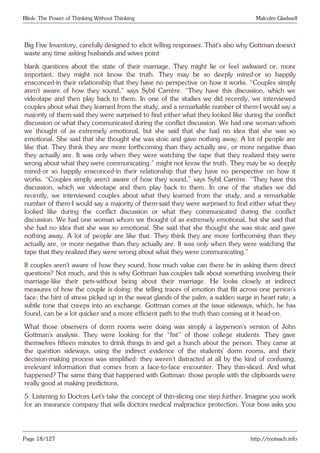 Blink: The Power of Thinking Without Thinking Malcolm Gladwell
Big Five Inventory, carefully designed to elicit telling responses. That’s also why Gottman doesn’t
waste any time asking husbands and wives point
blank questions about the state of their marriage. They might lie or feel awkward or, more
important, they might not know the truth. They may be so deeply mired-or so happily
ensconced-in their relationship that they have no perspective on how it works. “Couples simply
aren’t aware of how they sound,” says Sybil Carrère. “They have this discussion, which we
videotape and then play back to them. In one of the studies we did recently, we interviewed
couples about what they learned from the study, and a remarkable number of them-I would say a
majority of them-said they were surprised to find either what they looked like during the conflict
discussion or what they communicated during the conflict discussion. We had one woman whom
we thought of as extremely emotional, but she said that she had no idea that she was so
emotional. She said that she thought she was stoic and gave nothing away. A lot of people are
like that. They think they are more forthcoming than they actually are, or more negative than
they actually are. It was only when they were watching the tape that they realized they were
wrong about what they were communicating.” might not know the truth. They may be so deeply
mired-or so happily ensconced-in their relationship that they have no perspective on how it
works. “Couples simply aren’t aware of how they sound,” says Sybil Carrère. “They have this
discussion, which we videotape and then play back to them. In one of the studies we did
recently, we interviewed couples about what they learned from the study, and a remarkable
number of them-I would say a majority of them-said they were surprised to find either what they
looked like during the conflict discussion or what they communicated during the conflict
discussion. We had one woman whom we thought of as extremely emotional, but she said that
she had no idea that she was so emotional. She said that she thought she was stoic and gave
nothing away. A lot of people are like that. They think they are more forthcoming than they
actually are, or more negative than they actually are. It was only when they were watching the
tape that they realized they were wrong about what they were communicating.”
If couples aren’t aware of how they sound, how much value can there be in asking them direct
questions? Not much, and this is why Gottman has couples talk about something involving their
marriage-like their pets-without being about their marriage. He looks closely at indirect
measures of how the couple is doing: the telling traces of emotion that flit across one person’s
face; the hint of stress picked up in the sweat glands of the palm; a sudden surge in heart rate; a
subtle tone that creeps into an exchange. Gottman comes at the issue sideways, which, he has
found, can be a lot quicker and a more efficient path to the truth than coming at it head-on.
What those observers of dorm rooms were doing was simply a layperson’s version of John
Gottman’s analysis. They were looking for the “fist” of those college students. They gave
themselves fifteen minutes to drink things in and get a hunch about the person. They came at
the question sideways, using the indirect evidence of the students’ dorm rooms, and their
decision-making process was simplified: they weren’t distracted at all by the kind of confusing,
irrelevant information that comes from a face-to-face encounter. They thin-sliced. And what
happened? The same thing that happened with Gottman: those people with the clipboards were
really good at making predictions.
5. Listening to Doctors Let’s take the concept of thin-slicing one step further. Imagine you work
for an insurance company that sells doctors medical malpractice protection. Your boss asks you
Page 18/127 http://motsach.info
 