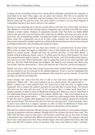 Blink: The Power of Thinking Without Thinking Malcolm Gladwell
to figure out for accounting reasons who, among all the physicians covered by the company, is
most likely to be sued. Once again, you are given two choices. The first is to examine the
physicians’ training and credentials and then analyze their records to see how many errors
they’ve made over the past few years. The other option is to listen in on very brief snippets of
conversation between each doctor and his or her patients.
By now you are expecting me to say the second option is the best one. You’re right, and here’s
why. Believe it or not, the risk of being sued for malpractice has very little to do with how many
mistakes a doctor makes. Analyses of malpractice lawsuits show that there are highly skilled
doctors who get sued a lot and doctors who make lots of mistakes and never get sued. At the
same time, the overwhelming number of people who suffer an injury due to the negligence of a
doctor never file a malpractice suit at all. In other words, patients don’t file lawsuits because
they’ve been harmed by shoddy medical care. Patients file lawsuits because they’ve been harmed
by shoddy medical care and something else happens to them.
What is that something else? It’s how they were treated, on a personal level, by their doctor.
What comes up again and again in malpractice cases is that patients say they were rushed or
ignored or treated poorly. “People just don’t sue doctors they like,” is how Alice Burkin, a
leading medical malpractice lawyer, puts it. “In all the years I’ve been in this business, I’ve never
had a potential client walk in and say, ‘I really like this doctor, and I feel terrible about doing it,
but I want to sue him.’ We’ve had people come in saying they want to sue some specialist, and
we’ll say, ‘We don’t think that doctor was negligent. We think it’s your primary care doctor who
was at fault.’ And the client will say, ‘I don’t care what she did. I love her, and I’m not suing her.’”
Burkin once had a client who had a breast tumor that wasn’t spotted until it had metastasized,
and she wanted to sue her internist for the delayed diagnosis. In fact, it was her radiologist who
was potentially at fault. But the client was adamant. She wanted to sue the internist. “In our first
meeting, she told me she hated this
doctor because she never took the time to talk to her and never asked about her other
symptoms,” Burkin said. “‘She never looked at me as a whole person,’ the patient told us. . . .
When a patient has a bad medical result, the doctor has to take the time to explain what
happened, and to answer the patient’s questions-to treat him like a human being. The doctors
who don’t are the ones who get sued.” It isn’t necessary, then, to know much about how a
surgeon operates in order to know his likelihood of being sued. What you need to understand is
the relationship between that doctor and his patients. Burkin said. “‘She never looked at me as
a whole person,’ the patient told us. . . . When a patient has a bad medical result, the doctor has
to take the time to explain what happened, and to answer the patient’s questions-to treat him
like a human being. The doctors who don’t are the ones who get sued.” It isn’t necessary, then,
to know much about how a surgeon operates in order to know his likelihood of being sued.
What you need to understand is the relationship between that doctor and his patients.
Recently the medical researcher Wendy Levinson recorded hundreds of conversations between
a group of physicians and their patients. Roughly half of the doctors had never been sued. The
other half had been sued at least twice, and Levinson found that just on the basis of those
conversations, she could find clear differences between the two groups. The surgeons who had
never been sued spent more than three minutes longer with each patient than those who had
been sued did (18.3 minutes versus 15 minutes). They were more likely to make “orienting”
Page 19/127 http://motsach.info
 