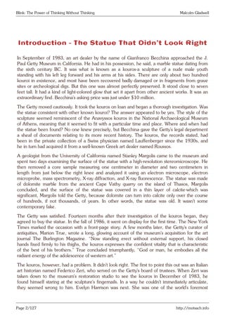 Blink: The Power of Thinking Without Thinking Malcolm Gladwell
Introduction - The Statue That Didn’t Look Right
In September of 1983, an art dealer by the name of Gianfranco Becchina approached the J.
Paul Getty Museum in California. He had in his possession, he said, a marble statue dating from
the sixth century BC. It was what is known as a kouros-a sculpture of a nude male youth
standing with his left leg forward and his arms at his sides. There are only about two hundred
kouroi in existence, and most have been recovered badly damaged or in fragments from grave
sites or archeological digs. But this one was almost perfectly preserved. It stood close to seven
feet tall. It had a kind of light-colored glow that set it apart from other ancient works. It was an
extraordinary find. Becchina’s asking price was just under $10 million.
The Getty moved cautiously. It took the kouros on loan and began a thorough investigation. Was
the statue consistent with other known kouroi? The answer appeared to be yes. The style of the
sculpture seemed reminiscent of the Anavyssos kouros in the National Archaeological Museum
of Athens, meaning that it seemed to fit with a particular time and place. Where and when had
the statue been found? No one knew precisely, but Becchina gave the Getty’s legal department
a sheaf of documents relating to its more recent history. The kouros, the records stated, had
been in the private collection of a Swiss physician named Lauffenberger since the 1930s, and
he in turn had acquired it from a well-known Greek art dealer named Roussos.
A geologist from the University of California named Stanley Margolis came to the museum and
spent two days examining the surface of the statue with a high-resolution stereomicroscope. He
then removed a core sample measuring one centimeter in diameter and two centimeters in
length from just below the right knee and analyzed it using an electron microscope, electron
microprobe, mass spectrometry, X-ray diffraction, and X-ray fluorescence. The statue was made
of dolomite marble from the ancient Cape Vathy quarry on the island of Thasos, Margolis
concluded, and the surface of the statue was covered in a thin layer of calcite-which was
significant, Margolis told the Getty, because dolomite can turn into calcite only over the course
of hundreds, if not thousands, of years. In other words, the statue was old. It wasn’t some
contemporary fake.
The Getty was satisfied. Fourteen months after their investigation of the kouros began, they
agreed to buy the statue. In the fall of 1986, it went on display for the first time. The New York
Times marked the occasion with a front-page story. A few months later, the Getty’s curator of
antiquities, Marion True, wrote a long, glowing account of the museum’s acquisition for the art
journal The Burlington Magazine. “Now standing erect without external support, his closed
hands fixed firmly to his thighs, the kouros expresses the confident vitality that is characteristic
of the best of his brothers.” True concluded triumphantly, “God or man, he embodies all the
radiant energy of the adolescence of western art.”
The kouros, however, had a problem. It didn’t look right. The first to point this out was an Italian
art historian named Federico Zeri, who served on the Getty’s board of trustees. When Zeri was
taken down to the museum’s restoration studio to see the kouros in December of 1983, he
found himself staring at the sculpture’s fingernails. In a way he couldn’t immediately articulate,
they seemed wrong to him. Evelyn Harrison was next. She was one of the world’s foremost
Page 2/127 http://motsach.info
 