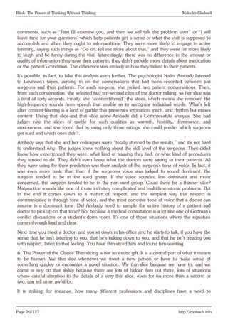 Blink: The Power of Thinking Without Thinking Malcolm Gladwell
comments, such as “First I’ll examine you, and then we will talk the problem over” or “I will
leave time for your questions”-which help patients get a sense of what the visit is supposed to
accomplish and when they ought to ask questions. They were more likely to engage in active
listening, saying such things as “Go on, tell me more about that,” and they were far more likely
to laugh and be funny during the visit. Interestingly, there was no difference in the amount or
quality of information they gave their patients; they didn’t provide more details about medication
or the patient’s condition. The difference was entirely in how they talked to their patients.
It’s possible, in fact, to take this analysis even further. The psychologist Nalini Ambady listened
to Levinson’s tapes, zeroing in on the conversations that had been recorded between just
surgeons and their patients. For each surgeon, she picked two patient conversations. Then,
from each conversation, she selected two ten-second clips of the doctor talking, so her slice was
a total of forty seconds. Finally, she “contentfiltered” the slices, which means she removed the
high-frequency sounds from speech that enable us to recognize individual words. What’s left
after content-filtering is a kind of garble that preserves intonation, pitch, and rhythm but erases
content. Using that slice-and that slice alone-Ambady did a Gottman-style analysis. She had
judges rate the slices of garble for such qualities as warmth, hostility, dominance, and
anxiousness, and she found that by using only those ratings, she could predict which surgeons
got sued and which ones didn’t.
Ambady says that she and her colleagues were “totally stunned by the results,” and it’s not hard
to understand why. The judges knew nothing about the skill level of the surgeons. They didn’t
know how experienced they were, what kind of training they had, or what kind of procedures
they tended to do. They didn’t even know what the doctors were saying to their patients. All
they were using for their prediction was their analysis of the surgeon’s tone of voice. In fact, it
was even more basic than that: if the surgeon’s voice was judged to sound dominant, the
surgeon tended to be in the sued group. If the voice sounded less dominant and more
concerned, the surgeon tended to be in the non-sued group. Could there be a thinner slice?
Malpractice sounds like one of those infinitely complicated and multidimensional problems. But
in the end it comes down to a matter of respect, and the simplest way that respect is
communicated is through tone of voice, and the most corrosive tone of voice that a doctor can
assume is a dominant tone. Did Ambady need to sample the entire history of a patient and
doctor to pick up on that tone? No, because a medical consultation is a lot like one of Gottman’s
conflict discussions or a student’s dorm room. It’s one of those situations where the signature
comes through loud and clear.
Next time you meet a doctor, and you sit down in his office and he starts to talk, if you have the
sense that he isn’t listening to you, that he’s talking down to you, and that he isn’t treating you
with respect, listen to that feeling. You have thin-sliced him and found him wanting.
6. The Power of the Glance Thin-slicing is not an exotic gift. It is a central part of what it means
to be human. We thin-slice whenever we meet a new person or have to make sense of
something quickly or encounter a novel situation. We thin-slice because we have to, and we
come to rely on that ability because there are lots of hidden fists out there, lots of situations
where careful attention to the details of a very thin slice, even for no more than a second or
two, can tell us an awful lot.
It is striking, for instance, how many different professions and disciplines have a word to
Page 20/127 http://motsach.info
 