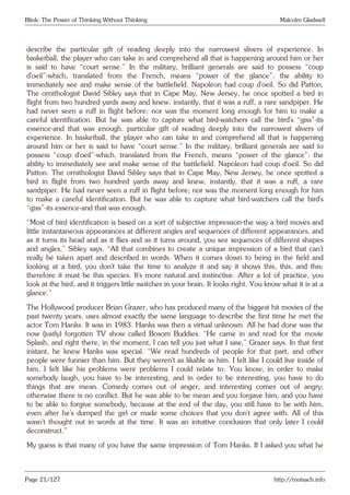 Blink: The Power of Thinking Without Thinking Malcolm Gladwell
describe the particular gift of reading deeply into the narrowest slivers of experience. In
basketball, the player who can take in and comprehend all that is happening around him or her
is said to have “court sense.” In the military, brilliant generals are said to possess “coup
d’oeil”-which, translated from the French, means “power of the glance”: the ability to
immediately see and make sense of the battlefield. Napoleon had coup d’oeil. So did Patton.
The ornithologist David Sibley says that in Cape May, New Jersey, he once spotted a bird in
flight from two hundred yards away and knew, instantly, that it was a ruff, a rare sandpiper. He
had never seen a ruff in flight before; nor was the moment long enough for him to make a
careful identification. But he was able to capture what bird-watchers call the bird’s “giss”-its
essence-and that was enough. particular gift of reading deeply into the narrowest slivers of
experience. In basketball, the player who can take in and comprehend all that is happening
around him or her is said to have “court sense.” In the military, brilliant generals are said to
possess “coup d’oeil”-which, translated from the French, means “power of the glance”: the
ability to immediately see and make sense of the battlefield. Napoleon had coup d’oeil. So did
Patton. The ornithologist David Sibley says that in Cape May, New Jersey, he once spotted a
bird in flight from two hundred yards away and knew, instantly, that it was a ruff, a rare
sandpiper. He had never seen a ruff in flight before; nor was the moment long enough for him
to make a careful identification. But he was able to capture what bird-watchers call the bird’s
“giss”-its essence-and that was enough.
“Most of bird identification is based on a sort of subjective impression-the way a bird moves and
little instantaneous appearances at different angles and sequences of different appearances, and
as it turns its head and as it flies and as it turns around, you see sequences of different shapes
and angles,” Sibley says. “All that combines to create a unique impression of a bird that can’t
really be taken apart and described in words. When it comes down to being in the field and
looking at a bird, you don’t take the time to analyze it and say it shows this, this, and this;
therefore it must be this species. It’s more natural and instinctive. After a lot of practice, you
look at the bird, and it triggers little switches in your brain. It looks right. You know what it is at a
glance.”
The Hollywood producer Brian Grazer, who has produced many of the biggest hit movies of the
past twenty years, uses almost exactly the same language to describe the first time he met the
actor Tom Hanks. It was in 1983. Hanks was then a virtual unknown. All he had done was the
now (justly) forgotten TV show called Bosom Buddies. “He came in and read for the movie
Splash, and right there, in the moment, I can tell you just what I saw,” Grazer says. In that first
instant, he knew Hanks was special. “We read hundreds of people for that part, and other
people were funnier than him. But they weren’t as likable as him. I felt like I could live inside of
him. I felt like his problems were problems I could relate to. You know, in order to make
somebody laugh, you have to be interesting, and in order to be interesting, you have to do
things that are mean. Comedy comes out of anger, and interesting comes out of angry;
otherwise there is no conflict. But he was able to be mean and you forgave him, and you have
to be able to forgive somebody, because at the end of the day, you still have to be with him,
even after he’s dumped the girl or made some choices that you don’t agree with. All of this
wasn’t thought out in words at the time. It was an intuitive conclusion that only later I could
deconstruct.”
My guess is that many of you have the same impression of Tom Hanks. If I asked you what he
Page 21/127 http://motsach.info
 