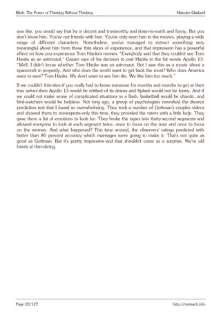 Blink: The Power of Thinking Without Thinking Malcolm Gladwell
was like, you would say that he is decent and trustworthy and down-to-earth and funny. But you
don’t know him. You’re not friends with him. You’ve only seen him in the movies, playing a wide
range of different characters. Nonetheless, you’ve managed to extract something very
meaningful about him from those thin slices of experience, and that impression has a powerful
effect on how you experience Tom Hanks’s movies. “Everybody said that they couldn’t see Tom
Hanks as an astronaut,” Grazer says of his decision to cast Hanks in the hit movie Apollo 13.
“Well, I didn’t know whether Tom Hanks was an astronaut. But I saw this as a movie about a
spacecraft in jeopardy. And who does the world want to get back the most? Who does America
want to save? Tom Hanks. We don’t want to see him die. We like him too much.”
If we couldn’t thin-slice-if you really had to know someone for months and months to get at their
true selves-then Apollo 13 would be robbed of its drama and Splash would not be funny. And if
we could not make sense of complicated situations in a flash, basketball would be chaotic, and
bird-watchers would be helpless. Not long ago, a group of psychologists reworked the divorce
prediction test that I found so overwhelming. They took a number of Gottman’s couples videos
and showed them to nonexperts-only this time, they provided the raters with a little help. They
gave them a list of emotions to look for. They broke the tapes into thirty-second segments and
allowed everyone to look at each segment twice, once to focus on the man and once to focus
on the woman. And what happened? This time around, the observers’ ratings predicted with
better than 80 percent accuracy which marriages were going to make it. That’s not quite as
good as Gottman. But it’s pretty impressive-and that shouldn’t come as a surprise. We’re old
hands at thin-slicing.
Page 22/127 http://motsach.info
 