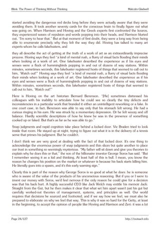 Blink: The Power of Thinking Without Thinking Malcolm Gladwell
started avoiding the dangerous red decks long before they were actually aware that they were
avoiding them. It took another seventy cards for the conscious brain to finally figure out what
was going on. When Harrison and Hoving and the Greek experts first confronted the kouros,
they experienced waves of repulsion and words popping into their heads, and Harrison blurted
out, “I’m sorry to hear that.” But at that moment of first doubt, they were a long way from being
able to enumerate precisely why they felt the way they did. Hoving has talked to many art
experts whom he calls fakebusters, and
they all describe the act of getting at the truth of a work of art as an extraordinarily imprecise
process. Hoving says they feel “a kind of mental rush, a flurry of visual facts flooding their minds
when looking at a work of art. One fakebuster described the experience as if his eyes and
senses were a flock of hummingbirds popping in and out of dozens of way stations. Within
minutes, sometimes seconds, this fakebuster registered hosts of things that seemed to call out to
him, ‘Watch out!’” Hoving says they feel “a kind of mental rush, a flurry of visual facts flooding
their minds when looking at a work of art. One fakebuster described the experience as if his
eyes and senses were a flock of hummingbirds popping in and out of dozens of way stations.
Within minutes, sometimes seconds, this fakebuster registered hosts of things that seemed to
call out to him, ‘Watch out!’”
Here is Hoving on the art historian Bernard Berenson. “[He] sometimes distressed his
colleagues with his inability to articulate how he could see so clearly the tiny defects and
inconsistencies in a particular work that branded it either an unintelligent reworking or a fake. In
one court case, in fact, Berenson was able to say only that his stomach felt wrong. He had a
curious ringing in his ears. He was struck by a momentary depression. Or he felt woozy and off
balance. Hardly scientific descriptions of how he knew he was in the presence of something
cooked up or faked. But that’s as far as he was able to go.”
Snap judgments and rapid cognition take place behind a locked door. Vic Braden tried to look
inside that room. He stayed up at night, trying to figure out what it is in the delivery of a tennis
serve that primes his judgment. But he couldn’t.
I don’t think we are very good at dealing with the fact of that locked door. It’s one thing to
acknowledge the enormous power of snap judgments and thin slices but quite another to place
our trust in something so seemingly mysterious. “My father will sit down and give you theories to
explain why he does this or that,” the son of the billionaire investor George Soros has said. “But
I remember seeing it as a kid and thinking, At least half of this is bull. I mean, you know the
reason he changes his position on the market or whatever is because his back starts killing him.
He literally goes into a spasm, and it’s this early warning sign.”
Clearly this is part of the reason why George Soros is so good at what he does: he is someone
who is aware of the value of the products of his unconscious reasoning. But if you or I were to
invest our money with Soros, we’d feel nervous if the only reason he could give for a decision
was that his back hurt. A highly successful CEO like Jack Welch may entitle his memoir Jack:
Straight from the Gut, but he then makes it clear that what set him apart wasn’t just his gut but
carefully worked-out theories of management, systems, and principles as well. Our world
requires that decisions be sourced and footnoted, and if we say how we feel, we must also be
prepared to elaborate on why we feel that way. This is why it was so hard for the Getty, at least
in the beginning, to accept the opinion of people like Hoving and Harrison and Zeri: it was a lot
Page 24/127 http://motsach.info
 