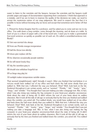Blink: The Power of Thinking Without Thinking Malcolm Gladwell
easier to listen to the scientists and the lawyers, because the scientists and the lawyers could
provide pages and pages of documentation supporting their conclusions. I think that approach is
a mistake, and if we are to learn to improve the quality of the decisions we make, we need to
accept the mysterious nature of our snap judgments. We need to respect the fact that it is
possible to know without knowing why we know and accept that-sometimes-we’re better off that
way.
1. Primed for Action Imagine that I’m a professor, and I’ve asked you to come and see me in my
office. You walk down a long corridor, come through the doorway, and sit down at a table. In
front of you is a sheet of paper with a list of five-word sets. I want you to make a grammatical
four-word sentence as quickly as possible out of each set. It’s called a scrambled-sentence test.
Ready?
01 him was worried she always
02 from are Florida oranges temperature
03 ball the throw toss silently
04 shoes give replace old the
05 he observes occasionally people watches
06 be will sweat lonely they
07 sky the seamless gray is
08 should now withdraw forgetful we
09 us bingo sing play let
10 sunlight makes temperature wrinkle raisins
That seemed straightforward, right? Actually it wasn’t. After you finished that test-believe it or
not-you would have walked out of my office and back down the hall more slowly than you
walked in. With that test, I affected the way you behaved. How? Well, look back at the list.
Scattered throughout it are certain words, such as “worried,” “Florida,” “old,” “lonely,” “gray,”
“bingo,” and “wrinkle.” You thought that I was just making you take a language test. But, in fact,
what I was also doing was making the big computer in your brain-your adaptive unconscious-
think about the state of being old. It didn’t inform the rest of your brain about its sudden
obsession. But it took all this talk of old age so seriously that by the time you finished and walked
down the corridor, you acted old. You walked slowly. you would have walked out of my office
and back down the hall more slowly than you walked in. With that test, I affected the way you
behaved. How? Well, look back at the list. Scattered throughout it are certain words, such as
“worried,” “Florida,” “old,” “lonely,” “gray,” “bingo,” and “wrinkle.” You thought that I was just
making you take a language test. But, in fact, what I was also doing was making the big
computer in your brain-your adaptive unconscious-think about the state of being old. It didn’t
inform the rest of your brain about its sudden obsession. But it took all this talk of old age so
seriously that by the time you finished and walked down the corridor, you acted old. You walked
slowly.
Page 25/127 http://motsach.info
 