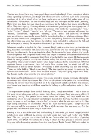 Blink: The Power of Thinking Without Thinking Malcolm Gladwell
This test was devised by a very clever psychologist named John Bargh. It’s an example of what is
called a priming experiment, and Bargh and others have done numerous even more fascinating
variations of it, all of which show just how much goes on behind that locked door of our
unconscious. For example, on one occasion Bargh and two colleagues at New York University,
Mark Chen and Lara Burrows, staged an experiment in the hallway just down from Bargh’s
office. They used a group of undergraduates as subjects and gave everyone in the group one of
two scrambled-sentence tests. The first was sprinkled with words like “aggressively,” “bold,”
“rude,” “bother,” “disturb,” “intrude,” and “infringe.” The second was sprinkled with words like
“respect,” “considerate,” “appreciate,” “patiently,” “yield,” “polite,” and “courteous.” In neither
case were there so many similar words that the students picked up on what was going on. (Once
you become conscious of being primed, of course, the priming doesn’t work.) After doing the
test-which takes only about five minutes-the students were instructed to walk down the hall and
talk to the person running the experiment in order to get their next assignment.
Whenever a student arrived at the office, however, Bargh made sure that the experimenter was
busy, locked in conversation with someone else-a confederate who was standing in the hallway,
blocking the doorway to the experimenter’s office. Bargh wanted to learn whether the people
who were primed with the polite words would take longer to interrupt the conversation between
the experimenter and the confederate than those primed with the rude words. He knew enough
about the strange power of unconscious influence to feel that it would make a difference, but he
thought the effect would be slight. Earlier, when Bargh had gone to the committee at NYU that
approves human experiments, they had made him promise that he would cut off the
conversation in the hall at ten minutes. “We looked at them when they said that and thought,
You’ve got to be kidding,” Bargh remembered. “The joke was that we would be measuring the
difference in milliseconds. I mean, these are New Yorkers. They aren’t going to just stand there.
We thought maybe a few seconds, or a minute at most.”
But Bargh and his colleagues were wrong. The people primed to be rude eventually interrupted-
on average after about five minutes. But of the people primed to be polite, the overwhelming
majority-82 percent-never interrupted at all. If the experiment hadn’t ended after ten minutes,
who knows how long they would have stood in the hallway, a polite and patient smile on their
faces?
“The experiment was right down the hall from my office,” Bargh remembers. “I had to listen to
the same conversation over and over again. Every hour, whenever there was a new subject. It
was boring, boring. The people would come down the hallway, and they would see the
confederate whom the experimenter was talking to through the doorway. And the confederate
would be going on and on about how she didn’t understand what she was supposed to do. She
kept asking and asking, for ten minutes, ‘Where do I mark this? I don’t get it.’” Bargh winced at
the memory and the strangeness of it all. “For a whole semester this was going on. And the
people who had done the polite test just stood there.”
Priming is not, it should be said, like brainwashing. I can’t make you reveal deeply personal
details about your childhood by priming you with words like “nap” and “bottle” and “teddy
bear.” Nor can I program you to rob a bank for me. On the other hand, the effects of priming
aren’t trivial. Two Dutch researchers did a study in which they had groups of students answer
forty-two fairly demanding questions from the board game Trivial Pursuit. Half were asked to
Page 26/127 http://motsach.info
 