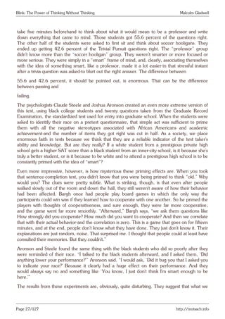 Blink: The Power of Thinking Without Thinking Malcolm Gladwell
take five minutes beforehand to think about what it would mean to be a professor and write
down everything that came to mind. Those students got 55.6 percent of the questions right.
The other half of the students were asked to first sit and think about soccer hooligans. They
ended up getting 42.6 percent of the Trivial Pursuit questions right. The “professor” group
didn’t know more than the “soccer hooligan” group. They weren’t smarter or more focused or
more serious. They were simply in a “smart” frame of mind, and, clearly, associating themselves
with the idea of something smart, like a professor, made it a lot easier-in that stressful instant
after a trivia question was asked-to blurt out the right answer. The difference between
55.6 and 42.6 percent, it should be pointed out, is enormous. That can be the difference
between passing and
failing.
The psychologists Claude Steele and Joshua Aronson created an even more extreme version of
this test, using black college students and twenty questions taken from the Graduate Record
Examination, the standardized test used for entry into graduate school. When the students were
asked to identify their race on a pretest questionnaire, that simple act was sufficient to prime
them with all the negative stereotypes associated with African Americans and academic
achievement-and the number of items they got right was cut in half. As a society, we place
enormous faith in tests because we think that they are a reliable indicator of the test taker’s
ability and knowledge. But are they really? If a white student from a prestigious private high
school gets a higher SAT score than a black student from an inner-city school, is it because she’s
truly a better student, or is it because to be white and to attend a prestigious high school is to be
constantly primed with the idea of “smart”?
Even more impressive, however, is how mysterious these priming effects are. When you took
that sentence-completion test, you didn’t know that you were being primed to think “old.” Why
would you? The clues were pretty subtle. What is striking, though, is that even after people
walked slowly out of the room and down the hall, they still weren’t aware of how their behavior
had been affected. Bargh once had people play board games in which the only way the
participants could win was if they learned how to cooperate with one another. So he primed the
players with thoughts of cooperativeness, and sure enough, they were far more cooperative,
and the game went far more smoothly. “Afterward,” Bargh says, “we ask them questions like
How strongly did you cooperate? How much did you want to cooperate? And then we correlate
that with their actual behavior-and the correlation is zero. This is a game that goes on for fifteen
minutes, and at the end, people don’t know what they have done. They just don’t know it. Their
explanations are just random, noise. That surprised me. I thought that people could at least have
consulted their memories. But they couldn’t.”
Aronson and Steele found the same thing with the black students who did so poorly after they
were reminded of their race. “I talked to the black students afterward, and I asked them, ‘Did
anything lower your performance?’” Aronson said. “I would ask, ‘Did it bug you that I asked you
to indicate your race?’ Because it clearly had a huge effect on their performance. And they
would always say no and something like ‘You know, I just don’t think I’m smart enough to be
here.’”
The results from these experiments are, obviously, quite disturbing. They suggest that what we
Page 27/127 http://motsach.info
 