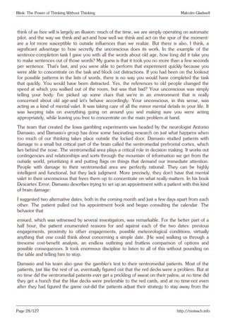 Blink: The Power of Thinking Without Thinking Malcolm Gladwell
think of as free will is largely an illusion: much of the time, we are simply operating on automatic
pilot, and the way we think and act-and how well we think and act on the spur of the moment-
are a lot more susceptible to outside influences than we realize. But there is also, I think, a
significant advantage to how secretly the unconscious does its work. In the example of the
sentence-completion task I gave you with all the words about old age, how long did it take you
to make sentences out of those words? My guess is that it took you no more than a few seconds
per sentence. That’s fast, and you were able to perform that experiment quickly because you
were able to concentrate on the task and block out distractions. If you had been on the lookout
for possible patterns in the lists of words, there is no way you would have completed the task
that quickly. You would have been distracted. Yes, the references to old people changed the
speed at which you walked out of the room, but was that bad? Your unconscious was simply
telling your body: I’ve picked up some clues that we’re in an environment that is really
concerned about old age-and let’s behave accordingly. Your unconscious, in this sense, was
acting as a kind of mental valet. It was taking care of all the minor mental details in your life. It
was keeping tabs on everything going on around you and making sure you were acting
appropriately, while leaving you free to concentrate on the main problem at hand.
The team that created the Iowa gambling experiments was headed by the neurologist Antonio
Damasio, and Damasio’s group has done some fascinating research on just what happens when
too much of our thinking takes place outside the locked door. Damasio studied patients with
damage to a small but critical part of the brain called the ventromedial prefrontal cortex, which
lies behind the nose. The ventromedial area plays a critical role in decision making. It works out
contingencies and relationships and sorts through the mountain of information we get from the
outside world, prioritizing it and putting flags on things that demand our immediate attention.
People with damage to their ventromedial area are perfectly rational. They can be highly
intelligent and functional, but they lack judgment. More precisely, they don’t have that mental
valet in their unconscious that frees them up to concentrate on what really matters. In his book
Descartes’ Error, Damasio describes trying to set up an appointment with a patient with this kind
of brain damage:
I suggested two alternative dates, both in the coming month and just a few days apart from each
other. The patient pulled out his appointment book and began consulting the calendar. The
behavior that
ensued, which was witnessed by several investigators, was remarkable. For the better part of a
half hour, the patient enumerated reasons for and against each of the two dates: previous
engagements, proximity to other engagements, possible meteorological conditions, virtually
anything that one could think about concerning a simple date. [He was] walking us through a
tiresome cost-benefit analysis, an endless outlining and fruitless comparison of options and
possible consequences. It took enormous discipline to listen to all of this without pounding on
the table and telling him to stop.
Damasio and his team also gave the gambler’s test to their ventromedial patients. Most of the
patients, just like the rest of us, eventually figured out that the red decks were a problem. But at
no time did the ventromedial patients ever get a prickling of sweat on their palms; at no time did
they get a hunch that the blue decks were preferable to the red cards, and at no time-not even
after they had figured the game out-did the patients adjust their strategy to stay away from the
Page 28/127 http://motsach.info
 