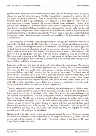 Blink: The Power of Thinking Without Thinking Malcolm Gladwell
problem cards. They knew intellectually what was right, but that knowledge wasn’t enough to
change the way they played the game. “It’s like drug addiction,” says Antoine Bechara, one of
the researchers on the Iowa team. “Addicts can articulate very well the consequences of their
behavior. But they fail to act accordingly. That’s because of a brain problem. That’s what we
were putting our finger on. Damage in the ventromedial area causes a disconnect between what
you know and what you do.” What the patients lacked was the valet silently pushing them in the
right direction, adding that little emotional extra-the prickling of the palms-to make sure they did
the right thing. In high-stakes, fast-moving situations, we don’t want to be as dispassionate and
purely rational as the Iowa ventromedial patients. We don’t want to stand there endlessly talking
through our options. Sometimes we’re better off if the mind behind the locked door makes our
decisions for us.
2. The Storytelling Problem On a brisk spring evening not long ago, two dozen men and women
gathered in the back room of a Manhattan bar to engage in a peculiar ritual known as speed-
dating. They were all young professionals in their twenties, a smattering of Wall Street types and
medical students and schoolteachers, as well as four women who came in a group from the
nearby headquarters of Anne Klein Jewelry. The women were all in red or black sweaters, and
jeans or dark-colored pants. The men, with one or two exceptions, were all wearing the
Manhattan work uniform of a dark blue shirt and black slacks. At the beginning they mingled
awkwardly, clutching their drinks, and then the coordinator of the evening, a tall, striking woman
named Kailynn, called the group to order.
Each man would have, she said, six minutes of conversation with each woman. The women
would sit for the duration of the evening against the wall on the long, low couches that ringed
the room, and the men would rotate from woman to woman, moving to the next woman
whenever Kailynn rang a bell, signaling that the six minutes were over. The daters were all
given a badge, a number, and a short form to complete, with the instruction that if they liked
someone after six minutes, they should check the box next to his or her number. If the person
whose box they checked also checked their box, both daters would be notified of the other’s e-
mail address within twenty-four hours. There was a murmur of anticipation. Several people
made a last-minute dash to the bathroom. Kailynn rang her bell.
The men and women took their places, and immediately a surge of conversation filled the room.
The men’s chairs were far enough away from the women’s couches that the two parties had to
lean forward, their elbows on their knees. One or two of the women were actually bouncing up
and down on the sofa cushions. The man talking to the woman at table number three spilled his
beer on her lap. At table one, a brunette named Melissa, desperate to get her date to talk,
asked him in quick succession, “If you had three wishes, what would they be? Do you have
siblings? Do you live alone?” At another table, a very young and blond man named David asked
his date why she signed up for the evening. “I’m twenty-six,” she replied. “A lot of my friends
have boyfriends that they have known since high school, and they are engaged or already
married, and I’m still single and I’m like-ahhhh.”
Kailynn stood to the side, by the bar that ran across one wall of the room. “If you are enjoying
the connection, time goes quickly. If you aren’t, it’s the longest six minutes of your life,” she said
as she watched the couples nervously chatter. “Sometimes strange things happen. I’ll never
forget, back in November, there
Page 29/127 http://motsach.info
 