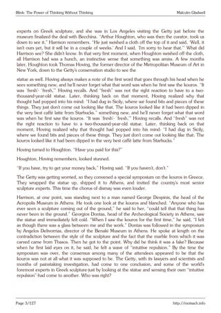 Blink: The Power of Thinking Without Thinking Malcolm Gladwell
experts on Greek sculpture, and she was in Los Angeles visiting the Getty just before the
museum finalized the deal with Becchina. “Arthur Houghton, who was then the curator, took us
down to see it,” Harrison remembers. “He just swished a cloth off the top of it and said, ‘Well, it
isn’t ours yet, but it will be in a couple of weeks.’ And I said, ‘I’m sorry to hear that.’” What did
Harrison see? She didn’t know. In that very first moment, when Houghton swished off the cloth,
all Harrison had was a hunch, an instinctive sense that something was amiss. A few months
later, Houghton took Thomas Hoving, the former director of the Metropolitan Museum of Art in
New York, down to the Getty’s conservation studio to see the
statue as well. Hoving always makes a note of the first word that goes through his head when he
sees something new, and he’ll never forget what that word was when he first saw the kouros. “It
was ‘fresh’- ‘fresh,’” Hoving recalls. And “fresh” was not the right reaction to have to a two-
thousand-year-old statue. Later, thinking back on that moment, Hoving realized why that
thought had popped into his mind: “I had dug in Sicily, where we found bits and pieces of these
things. They just don’t come out looking like that. The kouros looked like it had been dipped in
the very best caffè latte from Starbucks.” something new, and he’ll never forget what that word
was when he first saw the kouros. “It was ‘fresh’- ‘fresh,’” Hoving recalls. And “fresh” was not
the right reaction to have to a two-thousand-year-old statue. Later, thinking back on that
moment, Hoving realized why that thought had popped into his mind: “I had dug in Sicily,
where we found bits and pieces of these things. They just don’t come out looking like that. The
kouros looked like it had been dipped in the very best caffè latte from Starbucks.”
Hoving turned to Houghton. “Have you paid for this?”
Houghton, Hoving remembers, looked stunned.
“If you have, try to get your money back,” Hoving said. “If you haven’t, don’t.”
The Getty was getting worried, so they convened a special symposium on the kouros in Greece.
They wrapped the statue up, shipped it to Athens, and invited the country’s most senior
sculpture experts. This time the chorus of dismay was even louder.
Harrison, at one point, was standing next to a man named George Despinis, the head of the
Acropolis Museum in Athens. He took one look at the kouros and blanched. “Anyone who has
ever seen a sculpture coming out of the ground,” he said to her, “could tell that that thing has
never been in the ground.” Georgios Dontas, head of the Archeological Society in Athens, saw
the statue and immediately felt cold. “When I saw the kouros for the first time,” he said, “I felt
as though there was a glass between me and the work.” Dontas was followed in the symposium
by Angelos Delivorrias, director of the Benaki Museum in Athens. He spoke at length on the
contradiction between the style of the sculpture and the fact that the marble from which it was
carved came from Thasos. Then he got to the point. Why did he think it was a fake? Because
when he first laid eyes on it, he said, he felt a wave of “intuitive repulsion.” By the time the
symposium was over, the consensus among many of the attendees appeared to be that the
kouros was not at all what it was supposed to be. The Getty, with its lawyers and scientists and
months of painstaking investigation, had come to one conclusion, and some of the world’s
foremost experts in Greek sculpture-just by looking at the statue and sensing their own “intuitive
repulsion”-had come to another. Who was right?
Page 3/127 http://motsach.info
 