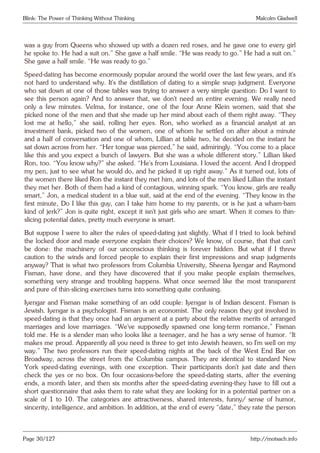 Blink: The Power of Thinking Without Thinking Malcolm Gladwell
was a guy from Queens who showed up with a dozen red roses, and he gave one to every girl
he spoke to. He had a suit on.” She gave a half smile. “He was ready to go.” He had a suit on.”
She gave a half smile. “He was ready to go.”
Speed-dating has become enormously popular around the world over the last few years, and it’s
not hard to understand why. It’s the distillation of dating to a simple snap judgment. Everyone
who sat down at one of those tables was trying to answer a very simple question: Do I want to
see this person again? And to answer that, we don’t need an entire evening. We really need
only a few minutes. Velma, for instance, one of the four Anne Klein women, said that she
picked none of the men and that she made up her mind about each of them right away. “They
lost me at hello,” she said, rolling her eyes. Ron, who worked as a financial analyst at an
investment bank, picked two of the women, one of whom he settled on after about a minute
and a half of conversation and one of whom, Lillian at table two, he decided on the instant he
sat down across from her. “Her tongue was pierced,” he said, admiringly. “You come to a place
like this and you expect a bunch of lawyers. But she was a whole different story.” Lillian liked
Ron, too. “You know why?” she asked. “He’s from Louisiana. I loved the accent. And I dropped
my pen, just to see what he would do, and he picked it up right away.” As it turned out, lots of
the women there liked Ron the instant they met him, and lots of the men liked Lillian the instant
they met her. Both of them had a kind of contagious, winning spark. “You know, girls are really
smart,” Jon, a medical student in a blue suit, said at the end of the evening. “They know in the
first minute, Do I like this guy, can I take him home to my parents, or is he just a wham-bam
kind of jerk?” Jon is quite right, except it isn’t just girls who are smart. When it comes to thin-
slicing potential dates, pretty much everyone is smart.
But suppose I were to alter the rules of speed-dating just slightly. What if I tried to look behind
the locked door and made everyone explain their choices? We know, of course, that that can’t
be done: the machinery of our unconscious thinking is forever hidden. But what if I threw
caution to the winds and forced people to explain their first impressions and snap judgments
anyway? That is what two professors from Columbia University, Sheena Iyengar and Raymond
Fisman, have done, and they have discovered that if you make people explain themselves,
something very strange and troubling happens. What once seemed like the most transparent
and pure of thin-slicing exercises turns into something quite confusing.
Iyengar and Fisman make something of an odd couple: Iyengar is of Indian descent. Fisman is
Jewish. Iyengar is a psychologist. Fisman is an economist. The only reason they got involved in
speed-dating is that they once had an argument at a party about the relative merits of arranged
marriages and love marriages. “We’ve supposedly spawned one long-term romance,” Fisman
told me. He is a slender man who looks like a teenager, and he has a wry sense of humor. “It
makes me proud. Apparently all you need is three to get into Jewish heaven, so I’m well on my
way.” The two professors run their speed-dating nights at the back of the West End Bar on
Broadway, across the street from the Columbia campus. They are identical to standard New
York speed-dating evenings, with one exception. Their participants don’t just date and then
check the yes or no box. On four occasions-before the speed-dating starts, after the evening
ends, a month later, and then six months after the speed-dating evening-they have to fill out a
short questionnaire that asks them to rate what they are looking for in a potential partner on a
scale of 1 to 10. The categories are attractiveness, shared interests, funny/ sense of humor,
sincerity, intelligence, and ambition. In addition, at the end of every “date,” they rate the person
Page 30/127 http://motsach.info
 