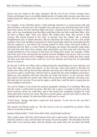 Blink: The Power of Thinking Without Thinking Malcolm Gladwell
they’ve just met, based on the same categories. By the end of one of their evenings, then,
Fisman and Iyengar have an incredibly detailed picture of exactly what everyone says they were
feeling during the dating process. And it’s when you look at that picture that the strangeness
starts.
For example, at the Columbia session, I paid particular attention to a young woman with pale
skin and blond, curly hair and a tall, energetic man with green eyes and long brown hair. I don’t
know their names, but let’s call them Mary and John. I watched them for the duration of their
date, and it was immediately clear that Mary really liked John and John really liked Mary. John
sat down at Mary’s table. Their eyes locked. She looked down shyly. She seemed a little
nervous. She leaned forward in her chair. It seemed, from the outside, like a perfectly
straightforward case of instant attraction. But let’s dig below the surface and ask a few simple
questions. First of all, did Mary’s assessment of John’s personality match the personality that she
said she wanted in a man before the evening started? In other words, how good is Mary at
predicting what she likes in a man? Fisman and Iyengar can answer that question really easily,
and what they find when they compare what speed-daters say they want with what they are
actually attracted to in the moment is that those two things don’t match. For example, if Mary
said at the start of the evening that she wanted someone intelligent and sincere, that in no way
means she’ll be attracted only to intelligent and sincere men. It’s just as likely that John, whom
she likes more than anyone else, could turn out to be attractive and funny but not particularly
sincere or smart at
all. Second, if all the men Mary ends up liking during the speed-dating are more attractive and
funny than they are smart and sincere, on the next day, when she’s asked to describe her
perfect man, Mary will say that she likes attractive and funny men. But that’s just the next day. If
you ask her again a month later, she’ll be back to saying that she wants intelligent and sincere.
dating are more attractive and funny than they are smart and sincere, on the next day, when
she’s asked to describe her perfect man, Mary will say that she likes attractive and funny men.
But that’s just the next day. If you ask her again a month later, she’ll be back to saying that she
wants intelligent and sincere.
You can be forgiven if you found the previous paragraph confusing. It is confusing: Mary says
that she wants a certain kind of person. But then she is given a roomful of choices and she
meets someone whom she really likes, and in that instant she completely changes her mind
about what kind of person she wants. But then a month passes, and she goes back to what she
originally said she wanted. So what does Mary really want in a man?
“I don’t know,” Iyengar said when I asked her that question. “Is the real me the one that I
described beforehand?”
She paused, and Fisman spoke up: “No, the real me is the me revealed by my actions. That’s
what an economist would say.”
Iyengar looked puzzled. “I don’t know that’s what a psychologist would say.”
They couldn’t agree. But then, that’s because there isn’t a right answer. Mary has an idea about
what she wants in a man, and that idea isn’t wrong. It’s just incomplete. The description that she
starts with is her conscious ideal: what she believes she wants when she sits down and thinks
Page 31/127 http://motsach.info
 