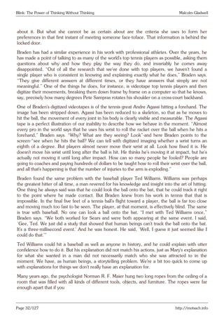Blink: The Power of Thinking Without Thinking Malcolm Gladwell
about it. But what she cannot be as certain about are the criteria she uses to form her
preferences in that first instant of meeting someone face-toface. That information is behind the
locked door.
Braden has had a similar experience in his work with professional athletes. Over the years, he
has made a point of talking to as many of the world’s top tennis players as possible, asking them
questions about why and how they play the way they do, and invariably he comes away
disappointed. “Out of all the research that we’ve done with top players, we haven’t found a
single player who is consistent in knowing and explaining exactly what he does,” Braden says.
“They give different answers at different times, or they have answers that simply are not
meaningful.” One of the things he does, for instance, is videotape top tennis players and then
digitize their movements, breaking them down frame by frame on a computer so that he knows,
say, precisely how many degrees Pete Sampras rotates his shoulder on a cross-court backhand.
One of Braden’s digitized videotapes is of the tennis great Andre Agassi hitting a forehand. The
image has been stripped down. Agassi has been reduced to a skeleton, so that as he moves to
hit the ball, the movement of every joint in his body is clearly visible and measurable. The Agassi
tape is a perfect illustration of our inability to describe how we behave in the moment. “Almost
every pro in the world says that he uses his wrist to roll the racket over the ball when he hits a
forehand,” Braden says. “Why? What are they seeing? Look”-and here Braden points to the
screen-“see when he hits the ball? We can tell with digitized imaging whether a wrist turns an
eighth of a degree. But players almost never move their wrist at all. Look how fixed it is. He
doesn’t move his wrist until long after the ball is hit. He thinks he’s moving it at impact, but he’s
actually not moving it until long after impact. How can so many people be fooled? People are
going to coaches and paying hundreds of dollars to be taught how to roll their wrist over the ball,
and all that’s happening is that the number of injuries to the arm is exploding.”
Braden found the same problem with the baseball player Ted Williams. Williams was perhaps
the greatest hitter of all time, a man revered for his knowledge and insight into the art of hitting.
One thing he always said was that he could look the ball onto the bat, that he could track it right
to the point where he made contact. But Braden knew from his work in tennis that that is
impossible. In the final five feet of a tennis ball’s flight toward a player, the ball is far too close
and moving much too fast to be seen. The player, at that moment, is effectively blind. The same
is true with baseball. No one can look a ball onto the bat. “I met with Ted Williams once,”
Braden says. “We both worked for Sears and were both appearing at the same event. I said,
‘Gee, Ted. We just did a study that showed that human beings can’t track the ball onto the bat.
It’s a three-millisecond event.’ And he was honest. He said, ‘Well, I guess it just seemed like I
could do that.’”
Ted Williams could hit a baseball as well as anyone in history, and he could explain with utter
confidence how to do it. But his explanation did not match his actions, just as Mary’s explanation
for what she wanted in a man did not necessarily match who she was attracted to in the
moment. We have, as human beings, a storytelling problem. We’re a bit too quick to come up
with explanations for things we don’t really have an explanation for.
Many years ago, the psychologist Norman R. F. Maier hung two long ropes from the ceiling of a
room that was filled with all kinds of different tools, objects, and furniture. The ropes were far
enough apart that if you
Page 32/127 http://motsach.info
 