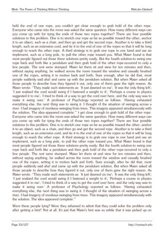 Blink: The Power of Thinking Without Thinking Malcolm Gladwell
held the end of one rope, you couldn’t get close enough to grab hold of the other rope.
Everyone who came into the room was asked the same question: How many different ways can
you come up with for tying the ends of those two ropes together? There are four possible
solutions to this problem. One is to stretch one rope as far as possible toward the other, anchor
it to an object, such as a chair, and then go and get the second rope. Another is to take a third
length, such as an extension cord, and tie it to the end of one of the ropes so that it will be long
enough to reach the other rope. A third strategy is to grab one rope in one hand and use an
implement, such as a long pole, to pull the other rope toward you. What Maier found is that
most people figured out those three solutions pretty easily. But the fourth solution-to swing one
rope back and forth like a pendulum and then grab hold of the other rope-occurred to only a
few people. The rest were stumped. Maier let them sit and stew for ten minutes and then,
without saying anything, he walked across the room toward the window and casually brushed
one of the ropes, setting it in motion back and forth. Sure enough, after he did that, most
people suddenly said aha! and came up with the pendulum solution. But when Maier asked all
those people to describe how they figured it out, only one of them gave the right reason. As
Maier wrote: “They made such statements as: ‘It just dawned on me’; ‘It was the only thing left’;
‘I just realized the cord would swing if I fastened a weight to it’; ‘Perhaps a course in physics
suggested it to me’; ‘I tried to think of a way to get the cord over here, and the only way was to
make it swing over.’ A professor of Psychology reported as follows: ‘Having exhausted
everything else, the next thing was to swing it. I thought of the situation of swinging across a
river. I had imagery of monkeys swinging from trees. This imagery appeared simultaneously with
the solution. The idea appeared complete.’” t get close enough to grab hold of the other rope.
Everyone who came into the room was asked the same question: How many different ways can
you come up with for tying the ends of those two ropes together? There are four possible
solutions to this problem. One is to stretch one rope as far as possible toward the other, anchor
it to an object, such as a chair, and then go and get the second rope. Another is to take a third
length, such as an extension cord, and tie it to the end of one of the ropes so that it will be long
enough to reach the other rope. A third strategy is to grab one rope in one hand and use an
implement, such as a long pole, to pull the other rope toward you. What Maier found is that
most people figured out those three solutions pretty easily. But the fourth solution-to swing one
rope back and forth like a pendulum and then grab hold of the other rope-occurred to only a
few people. The rest were stumped. Maier let them sit and stew for ten minutes and then,
without saying anything, he walked across the room toward the window and casually brushed
one of the ropes, setting it in motion back and forth. Sure enough, after he did that, most
people suddenly said aha! and came up with the pendulum solution. But when Maier asked all
those people to describe how they figured it out, only one of them gave the right reason. As
Maier wrote: “They made such statements as: ‘It just dawned on me’; ‘It was the only thing left’;
‘I just realized the cord would swing if I fastened a weight to it’; ‘Perhaps a course in physics
suggested it to me’; ‘I tried to think of a way to get the cord over here, and the only way was to
make it swing over.’ A professor of Psychology reported as follows: ‘Having exhausted
everything else, the next thing was to swing it. I thought of the situation of swinging across a
river. I had imagery of monkeys swinging from trees. This imagery appeared simultaneously with
the solution. The idea appeared complete.’”
Were these people lying? Were they ashamed to admit that they could solve the problem only
after getting a hint? Not at all. It’s just that Maier’s hint was so subtle that it was picked up on
Page 33/127 http://motsach.info
 