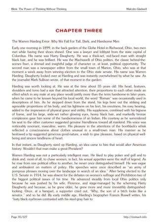 Blink: The Power of Thinking Without Thinking Malcolm Gladwell
CHAPTER THREE
The Warren Harding Error: Why We Fall For Tall, Dark, and Handsome Men
Early one morning in 1899, in the back garden of the Globe Hotel in Richwood, Ohio, two men
met while having their shoes shined. One was a lawyer and lobbyist from the state capital of
Columbus. His name was Harry Daugherty. He was a thick-set, red-faced man with straight
black hair, and he was brilliant. He was the Machiavelli of Ohio politics, the classic behind-the-
scenes fixer, a shrewd and insightful judge of character or, at least, political opportunity. The
second man was a newspaper editor from the small town of Marion, Ohio, who was at that
moment a week away from winning election to the Ohio state senate. His name was Warren
Harding. Daugherty looked over at Harding and was instantly overwhelmed by what he saw. As
the journalist Mark Sullivan wrote, of that moment in the garden:
Harding was worth looking at. He was at the time about 35 years old. His head, features,
shoulders and torso had a size that attracted attention; their proportions to each other made an
effect which in any male at any place would justify more than the term handsome-in later years,
when he came to be known beyond his local world, the word “Roman” was occasionally used in
descriptions of him. As he stepped down from the stand, his legs bore out the striking and
agreeable proportions of his body; and his lightness on his feet, his erectness, his easy bearing,
added to the impression of physical grace and virility. His suppleness, combined with his bigness
of frame, and his large, wide-set rather glowing eyes, heavy black hair, and markedly bronze
complexion gave him some of the handsomeness of an Indian. His courtesy as he surrendered
his seat to the other customer suggested genuine friendliness toward all mankind. His voice was
noticeably resonant, masculine, warm. His pleasure in the attentions of the bootblack’s whisk
reflected a consciousness about clothes unusual in a small-town man. His manner as he
bestowed a tip suggested generous good-nature, a wish to give pleasure, based on physical well-
being and sincere kindliness of heart.
In that instant, as Daugherty sized up Harding, an idea came to him that would alter American
history: Wouldn’t that man make a great President?
Warren Harding was not a particularly intelligent man. He liked to play poker and golf and to
drink and, most of all, to chase women; in fact, his sexual appetites were the stuff of legend. As
he rose from one political office to another, he never once distinguished himself. He was vague
and ambivalent on matters of policy. His speeches were once described as “an army of
pompous phrases moving over the landscape in search of an idea.” After being elected to the
U.S. Senate in 1914, he was absent for the debates on women’s suffrage and Prohibition-two of
the biggest political issues of his time. He advanced steadily from local Ohio politics only
because he was pushed by his wife, Florence, and stage-managed by the scheming Harry
Daugherty and because, as he grew older, he grew more and more irresistibly distinguished-
looking. Once, at a banquet, a supporter cried out, “Why, the son of a bitch looks like a
senator,” and so he did. By early middle age, Harding’s biographer Francis Russell writes, his
“lusty black eyebrows contrasted with his steel-gray hair to
Page 35/127 http://motsach.info
 
