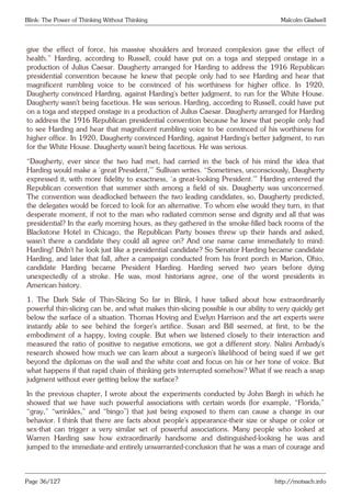Blink: The Power of Thinking Without Thinking Malcolm Gladwell
give the effect of force, his massive shoulders and bronzed complexion gave the effect of
health.” Harding, according to Russell, could have put on a toga and stepped onstage in a
production of Julius Caesar. Daugherty arranged for Harding to address the 1916 Republican
presidential convention because he knew that people only had to see Harding and hear that
magnificent rumbling voice to be convinced of his worthiness for higher office. In 1920,
Daugherty convinced Harding, against Harding’s better judgment, to run for the White House.
Daugherty wasn’t being facetious. He was serious. Harding, according to Russell, could have put
on a toga and stepped onstage in a production of Julius Caesar. Daugherty arranged for Harding
to address the 1916 Republican presidential convention because he knew that people only had
to see Harding and hear that magnificent rumbling voice to be convinced of his worthiness for
higher office. In 1920, Daugherty convinced Harding, against Harding’s better judgment, to run
for the White House. Daugherty wasn’t being facetious. He was serious.
“Daugherty, ever since the two had met, had carried in the back of his mind the idea that
Harding would make a ‘great President,’” Sullivan writes. “Sometimes, unconsciously, Daugherty
expressed it, with more fidelity to exactness, ‘a great-looking President.’” Harding entered the
Republican convention that summer sixth among a field of six. Daugherty was unconcerned.
The convention was deadlocked between the two leading candidates, so, Daugherty predicted,
the delegates would be forced to look for an alternative. To whom else would they turn, in that
desperate moment, if not to the man who radiated common sense and dignity and all that was
presidential? In the early morning hours, as they gathered in the smoke-filled back rooms of the
Blackstone Hotel in Chicago, the Republican Party bosses threw up their hands and asked,
wasn’t there a candidate they could all agree on? And one name came immediately to mind:
Harding! Didn’t he look just like a presidential candidate? So Senator Harding became candidate
Harding, and later that fall, after a campaign conducted from his front porch in Marion, Ohio,
candidate Harding became President Harding. Harding served two years before dying
unexpectedly of a stroke. He was, most historians agree, one of the worst presidents in
American history.
1. The Dark Side of Thin-Slicing So far in Blink, I have talked about how extraordinarily
powerful thin-slicing can be, and what makes thin-slicing possible is our ability to very quickly get
below the surface of a situation. Thomas Hoving and Evelyn Harrison and the art experts were
instantly able to see behind the forger’s artifice. Susan and Bill seemed, at first, to be the
embodiment of a happy, loving couple. But when we listened closely to their interaction and
measured the ratio of positive to negative emotions, we got a different story. Nalini Ambady’s
research showed how much we can learn about a surgeon’s likelihood of being sued if we get
beyond the diplomas on the wall and the white coat and focus on his or her tone of voice. But
what happens if that rapid chain of thinking gets interrupted somehow? What if we reach a snap
judgment without ever getting below the surface?
In the previous chapter, I wrote about the experiments conducted by John Bargh in which he
showed that we have such powerful associations with certain words (for example, “Florida,”
“gray,” “wrinkles,” and “bingo”) that just being exposed to them can cause a change in our
behavior. I think that there are facts about people’s appearance-their size or shape or color or
sex-that can trigger a very similar set of powerful associations. Many people who looked at
Warren Harding saw how extraordinarily handsome and distinguished-looking he was and
jumped to the immediate-and entirely unwarranted-conclusion that he was a man of courage and
Page 36/127 http://motsach.info
 