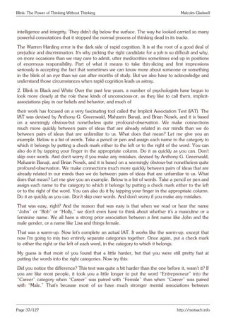 Blink: The Power of Thinking Without Thinking Malcolm Gladwell
intelligence and integrity. They didn’t dig below the surface. The way he looked carried so many
powerful connotations that it stopped the normal process of thinking dead in its tracks.
The Warren Harding error is the dark side of rapid cognition. It is at the root of a good deal of
prejudice and discrimination. It’s why picking the right candidate for a job is so difficult and why,
on more occasions than we may care to admit, utter mediocrities sometimes end up in positions
of enormous responsibility. Part of what it means to take thin-slicing and first impressions
seriously is accepting the fact that sometimes we can know more about someone or something
in the blink of an eye than we can after months of study. But we also have to acknowledge and
understand those circumstances when rapid cognition leads us astray.
2. Blink in Black and White Over the past few years, a number of psychologists have begun to
look more closely at the role these kinds of unconscious-or, as they like to call them, implicit-
associations play in our beliefs and behavior, and much of
their work has focused on a very fascinating tool called the Implicit Association Test (IAT). The
IAT was devised by Anthony G. Greenwald, Mahzarin Banaji, and Brian Nosek, and it is based
on a seemingly obvious-but nonetheless quite profound-observation. We make connections
much more quickly between pairs of ideas that are already related in our minds than we do
between pairs of ideas that are unfamiliar to us. What does that mean? Let me give you an
example. Below is a list of words. Take a pencil or pen and assign each name to the category to
which it belongs by putting a check mark either to the left or to the right of the word. You can
also do it by tapping your finger in the appropriate column. Do it as quickly as you can. Don’t
skip over words. And don’t worry if you make any mistakes. devised by Anthony G. Greenwald,
Mahzarin Banaji, and Brian Nosek, and it is based on a seemingly obvious-but nonetheless quite
profound-observation. We make connections much more quickly between pairs of ideas that are
already related in our minds than we do between pairs of ideas that are unfamiliar to us. What
does that mean? Let me give you an example. Below is a list of words. Take a pencil or pen and
assign each name to the category to which it belongs by putting a check mark either to the left
or to the right of the word. You can also do it by tapping your finger in the appropriate column.
Do it as quickly as you can. Don’t skip over words. And don’t worry if you make any mistakes.
That was easy, right? And the reason that was easy is that when we read or hear the name
“John” or “Bob” or “Holly,” we don’t even have to think about whether it’s a masculine or a
feminine name. We all have a strong prior association between a first name like John and the
male gender, or a name like Lisa and things female.
That was a warm-up. Now let’s complete an actual IAT. It works like the warm-up, except that
now I’m going to mix two entirely separate categories together. Once again, put a check mark
to either the right or the left of each word, in the category to which it belongs.
My guess is that most of you found that a little harder, but that you were still pretty fast at
putting the words into the right categories. Now try this:
Did you notice the difference? This test was quite a bit harder than the one before it, wasn’t it? If
you are like most people, it took you a little longer to put the word “Entrepreneur” into the
“Career” category when “Career” was paired with “Female” than when “Career” was paired
with “Male.” That’s because most of us have much stronger mental associations between
Page 37/127 http://motsach.info
 