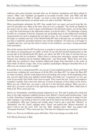 Blink: The Power of Thinking Without Thinking Malcolm Gladwell
maleness and career-oriented concepts than we do between femaleness and ideas related to
careers. “Male” and “Capitalist” go together in our minds a lot like “John” and “Male” did. But
when the category is “Male or Family,” we have to stop and think-even if it’s only for a few
hundred milliseconds-before we decide what to do with a word like “Merchant.”
When psychologists administer the IAT, they usually don’t use paper and pencil tests like the
ones I’ve just given you. Most of the time, they do it on a computer. The words are flashed on
the screen one at a time, and if a given word belongs in the left-hand column, you hit the letter
e, and if the word belongs in the right-hand column, you hit the letter i. The advantage of doing
the IAT on a computer is that the responses are measurable down to the millisecond, and those
measurements are used in assigning the test taker’s score. So, for example, if it took you a little
bit longer to complete part two of the Work/Family IAT than it did part one, we would say that
you have a moderate association between men and the workforce. If it took you a lot longer to
complete part two, we’d say that when it comes to the workforce, you have a strong automatic
male association.
One of the reasons that the IAT has become so popular in recent years as a research tool is that
the effects it is measuring are not subtle; as those of you who felt yourself slowing down on the
second half of the Work/Family IAT above can attest, the IAT is the kind of tool that hits you
over the head with its conclusions. “When there’s a strong prior association, people answer in
between four hundred and six hundred milliseconds,” says Greenwald. “When there isn’t, they
might take two hundred to three hundred milliseconds longer than that-which in the realm of
these kinds of effects is huge. One of my cognitive psychologist colleagues described this as an
effect you can measure with a sundial.”
If you’d like to try a computerized IAT, you can go to www.implicit.harvard.edu. There you’ll find
several tests, including the most famous of all the IATs, the Race IAT. I’ve taken the Race IAT
on many occasions, and the result always leaves me feeling a bit creepy. At the beginning of the
test, you are asked what your attitudes toward blacks and whites are. I answered, as I am sure
most of you would, that I think of the races as equal. Then comes the test. You’re encouraged to
complete it quickly. First comes the warm-up. A series of pictures of faces flash on the screen.
When you see a black face, you press e and put it in the left-hand category. When you see a
white face, you press i and put it in the right-hand category. It’s blink, blink, blink: I didn’t have to
think at all. Then comes part one.
And so on. Immediately, something strange happened to me. The task of putting the words and
faces in the right categories suddenly became more difficult. I found myself slowing down. I had
to think. Sometimes I assigned something to one category when I really meant to assign it to the
other category. I was trying as hard as I could, and in the back of my mind was a growing sense
of mortification. Why was I having such trouble when I had to put a word like “Glorious” or
“Wonderful” into the “Good” category when “Good” was paired with “African American” or
when I had to put the word “Evil” into the “Bad” category when “Bad” was paired with
“European American”? Then came part two. This time the categories were reversed.
And so on. Now my mortification grew still further. Now I was having no trouble at all.
Evil? African American or Bad.
Page 38/127 http://motsach.info
 