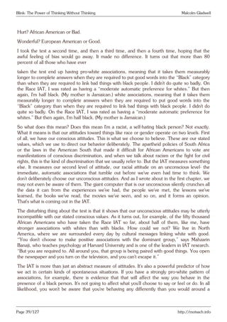 Blink: The Power of Thinking Without Thinking Malcolm Gladwell
Hurt? African American or Bad.
Wonderful? European American or Good.
I took the test a second time, and then a third time, and then a fourth time, hoping that the
awful feeling of bias would go away. It made no difference. It turns out that more than 80
percent of all those who have ever
taken the test end up having pro-white associations, meaning that it takes them measurably
longer to complete answers when they are required to put good words into the “Black” category
than when they are required to link bad things with black people. I didn’t do quite so badly. On
the Race IAT, I was rated as having a “moderate automatic preference for whites.” But then
again, I’m half black. (My mother is Jamaican.) white associations, meaning that it takes them
measurably longer to complete answers when they are required to put good words into the
“Black” category than when they are required to link bad things with black people. I didn’t do
quite so badly. On the Race IAT, I was rated as having a “moderate automatic preference for
whites.” But then again, I’m half black. (My mother is Jamaican.)
So what does this mean? Does this mean I’m a racist, a self-hating black person? Not exactly.
What it means is that our attitudes toward things like race or gender operate on two levels. First
of all, we have our conscious attitudes. This is what we choose to believe. These are our stated
values, which we use to direct our behavior deliberately. The apartheid policies of South Africa
or the laws in the American South that made it difficult for African Americans to vote are
manifestations of conscious discrimination, and when we talk about racism or the fight for civil
rights, this is the kind of discrimination that we usually refer to. But the IAT measures something
else. It measures our second level of attitude, our racial attitude on an unconscious level- the
immediate, automatic associations that tumble out before we’ve even had time to think. We
don’t deliberately choose our unconscious attitudes. And as I wrote about in the first chapter, we
may not even be aware of them. The giant computer that is our unconscious silently crunches all
the data it can from the experiences we’ve had, the people we’ve met, the lessons we’ve
learned, the books we’ve read, the movies we’ve seen, and so on, and it forms an opinion.
That’s what is coming out in the IAT.
The disturbing thing about the test is that it shows that our unconscious attitudes may be utterly
incompatible with our stated conscious values. As it turns out, for example, of the fifty thousand
African Americans who have taken the Race IAT so far, about half of them, like me, have
stronger associations with whites than with blacks. How could we not? We live in North
America, where we are surrounded every day by cultural messages linking white with good.
“You don’t choose to make positive associations with the dominant group,” says Mahzarin
Banaji, who teaches psychology at Harvard University and is one of the leaders in IAT research.
“But you are required to. All around you, that group is being paired with good things. You open
the newspaper and you turn on the television, and you can’t escape it.”
The IAT is more than just an abstract measure of attitudes. It’s also a powerful predictor of how
we act in certain kinds of spontaneous situations. If you have a strongly pro-white pattern of
associations, for example, there is evidence that that will affect the way you behave in the
presence of a black person. It’s not going to affect what you’ll choose to say or feel or do. In all
likelihood, you won’t be aware that you’re behaving any differently than you would around a
Page 39/127 http://motsach.info
 