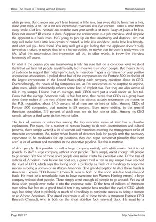 Blink: The Power of Thinking Without Thinking Malcolm Gladwell
white person. But chances are you’ll lean forward a little less, turn away slightly from him or her,
close your body a bit, be a bit less expressive, maintain less eye contact, stand a little farther
away, smile a lot less, hesitate and stumble over your words a bit more, laugh at jokes a bit less.
Does that matter? Of course it does. Suppose the conversation is a job interview. And suppose
the applicant is a black man. He’s going to pick up on that uncertainty and distance, and that
may well make him a little less certain of himself, a little less confident, and a little less friendly.
And what will you think then? You may well get a gut feeling that the applicant doesn’t really
have what it takes, or maybe that he is a bit standoffish, or maybe that he doesn’t really want the
job. What this unconscious first impression will do, in other words, is throw the interview
hopelessly off course.
Or what if the person you are interviewing is tall? I’m sure that on a conscious level we don’t
think that we treat tall people any differently from how we treat short people. But there’s plenty
of evidence to suggest that height-particularly in men-does trigger a certain set of very positive
unconscious associations. I polled about half of the companies on the Fortune 500 list-the list of
the largest corporations in the United States-asking each company questions about its CEO.
Overwhelmingly, the heads of big companies are, as I’m sure comes as no surprise to anyone,
white men, which undoubtedly reflects some kind of implicit bias. But they are also almost all
tall: in my sample, I found that on average, male CEOs were just a shade under six feet tall.
Given that the average American male is five foot nine, that means that CEOs as a group have
about three inches on the rest of their sex. But this statistic actually understates the matter. In
the U.S. population, about 14.5 percent of all men are six feet or taller. Among CEOs of
Fortune 500 companies, that number is 58 percent. Even more striking, in the general
American population, 3.9 percent of adult men are six foot two or taller. Among my CEO
sample, almost a third were six foot two or taller.
The lack of women or minorities among the top executive ranks at least has a plausible
explanation. For years, for a number of reasons having to do with discrimination and cultural
patterns, there simply weren’t a lot of women and minorities entering the management ranks of
American corporations. So, today, when boards of directors look for people with the necessary
experience to be candidates for top positions, they can argue somewhat plausibly that there
aren’t a lot of women and minorities in the executive pipeline. But this is not true
of short people. It is possible to staff a large company entirely with white males, but it is not
possible to staff a large company without short people. There simply aren’t enough tall people
to go around. Yet few of those short people ever make it into the executive suite. Of the tens of
millions of American men below five foot six, a grand total of ten in my sample have reached
the level of CEO, which says that being short is probably as much of a handicap to corporate
success as being a woman or an African American. (The grand exception to all of these trends is
American Express CEO Kenneth Chenault, who is both on the short side-five foot nine-and
black. He must be a remarkable man to have overcome two Warren Harding errors.) a large
company without short people. There simply aren’t enough tall people to go around. Yet few of
those short people ever make it into the executive suite. Of the tens of millions of American
men below five foot six, a grand total of ten in my sample have reached the level of CEO, which
says that being short is probably as much of a handicap to corporate success as being a woman
or an African American. (The grand exception to all of these trends is American Express CEO
Kenneth Chenault, who is both on the short side-five foot nine-and black. He must be a
Page 40/127 http://motsach.info
 