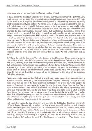 Blink: The Power of Thinking Without Thinking Malcolm Gladwell
remarkable man to have overcome two Warren Harding errors.)
Is this a deliberate prejudice? Of course not. No one ever says dismissively of a potential CEO
candidate that he’s too short. This is quite clearly the kind of unconscious bias that the IAT picks
up on. Most of us, in ways that we are not entirely aware of, automatically associate leadership
ability with imposing physical stature. We have a sense of what a leader is supposed to look like,
and that stereotype is so powerful that when someone fits it, we simply become blind to other
considerations. And this isn’t confined to the executive suite. Not long ago, researchers who
analyzed the data from four large research studies that had followed thousands of people from
birth to adulthood calculated that when corrected for such variables as age and gender and
weight, an inch of height is worth $789 a year in salary. That means that a person who is six
feet tall but otherwise identical to someone who is five foot five will make on average $5,525
more per year. As Timothy Judge, one of the authors of the height-salary study, points out: “If
you take this over the course of a 30-year career and compound it, we’re talking about a tall
person enjoying literally hundreds of thousands of dollars of earnings advantage.” Have you ever
wondered why so many mediocre people find their way into positions of authority in companies
and organizations? It’s because when it comes to even the most important positions, our
selection decisions are a good deal less rational than we think. We see a tall person and we
swoon.
3. Taking Care of the Customer The sales director of the Flemington Nissan dealership in the
central New Jersey town of Flemington is a man named Bob Golomb. Golomb is in his fifties,
with short, thinning black hair and wire-rimmed glasses. He wears dark, conservative suits, so
that he looks like a bank manager or a stockbroker. Since starting in the car business more than
a decade ago, Golomb has sold, on average, about twenty cars a month, which is more than
double what the average car salesman sells. On his desk Golomb has a row of five gold stars,
given to him by his dealership in honor of his performance. In the world of car salesmen,
Golomb is a virtuoso.
Being a successful salesman like Golomb is a task that places extraordinary demands on the
ability to thin-slice. Someone you’ve never met walks into your dealership, perhaps about to
make what may be one of the most expensive purchases of his or her life. Some people are
insecure. Some are nervous. Some know exactly what they want. Some have no idea. Some
know a great deal about cars and will be offended by a salesman who adopts a patronizing tone.
Some are desperate for someone to take them by the hand and make sense of what seems to
them like an overwhelming process. A salesman, if he or she is to be successful, has to gather
all of that information-figuring out, say, the dynamic that exists between a husband and a wife,
or a father and a daughter-process it, and adjust his or her own behavior accordingly, and do all
of that within the first few moments of the encounter.
Bob Golomb is clearly the kind of person who seems to do that kind of thin-slicing effortlessly.
He’s the Evelyn Harrison of car selling. He has a quiet, watchful intelligence and a courtly
charm. He is thoughtful and attentive. He’s a wonderful listener. He has, he says, three simple
rules that guide his every action: “Take care of the customer. Take care of the customer. Take
care of the customer.” If you buy a car from Bob Golomb, he will be on the phone to you the
next day, making sure everything is all right. If you come to the dealership but don’t end up
buying anything, he’ll call you the next day, thanking you for stopping by. “You always put on
Page 41/127 http://motsach.info
 