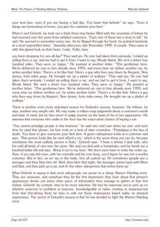 Blink: The Power of Thinking Without Thinking Malcolm Gladwell
your best face, even if you are having a bad day. You leave that behind,” he says. “Even if
things are horrendous at home, you give the customer your best.”
When I met Golomb, he took out a thick three-ring binder filled with the mountain of letters he
had received over the years from satisfied customers. “Each one of these has a story to tell,” he
said. He seemed to remember every one. As he flipped through the book, he pointed randomly
at a short typewritten letter. “Saturday afternoon, late November 1992. A couple. They came in
with this glazed look on their faces. I said, ‘Folks, have
you been shopping for cars all day?’ They said yes. No one had taken them seriously. I ended up
selling them a car, and we had to get it from, I want to say, Rhode Island. We sent a driver four
hundred miles. They were so happy.” He pointed at another letter. “This gentleman here.
We’ve delivered six cars to him already since 1993, and every time we deliver another car, he
writes another letter. There’s a lot like that. Here’s a guy who lives way down by Keyport, New
Jersey, forty miles away. He brought me up a platter of scallops.” They said yes. No one had
taken them seriously. I ended up selling them a car, and we had to get it from, I want to say,
Rhode Island. We sent a driver four hundred miles. They were so happy.” He pointed at
another letter. “This gentleman here. We’ve delivered six cars to him already since 1993, and
every time we deliver another car, he writes another letter. There’s a lot like that. Here’s a guy
who lives way down by Keyport, New Jersey, forty miles away. He brought me up a platter of
scallops.”
There is another even more important reason for Golomb’s success, however. He follows, he
says, another very simple rule. He may make a million snap judgments about a customer’s needs
and state of mind, but he tries never to judge anyone on the basis of his or her appearance. He
assumes that everyone who walks in the door has the exact same chance of buying a car.
“You cannot prejudge people in this business,” he said over and over when we met, and each
time he used that phrase, his face took on a look of utter conviction. “Prejudging is the kiss of
death. You have to give everyone your best shot. A green salesperson looks at a customer and
says, ‘This person looks like he can’t afford a car,’ which is the worst thing you can do, because
sometimes the most unlikely person is flush,” Golomb says. “I have a farmer I deal with, who
I’ve sold all kinds of cars over the years. We seal our deal with a handshake, and he hands me a
hundred-dollar bill and says, ‘Bring it out to my farm.’ We don’t even have to write the order up.
Now, if you saw this man, with his coveralls and his cow dung, you’d figure he was not a worthy
customer. But in fact, as we say in the trade, he’s all cashed up. Or sometimes people see a
teenager and they blow him off. Well, then later that night, the teenager comes back with Mom
and Dad, and they pick up a car, and it’s the other salesperson that writes them up.”
What Golomb is saying is that most salespeople are prone to a classic Warren Harding error.
They see someone, and somehow they let the first impression they have about that person’s
appearance drown out every other piece of information they manage to gather in that first
instant. Golumb, by contrast, tries to be more selective. He has his antennae out to pick up on
whether someone is confident or insecure, knowledgeable or naïve, trusting or suspicious-but
from that thin-slicing flurry he tries to edit out those impressions based solely on physical
appearance. The secret of Golomb’s success is that he has decided to fight the Warren Harding
error.
Page 42/127 http://motsach.info
 