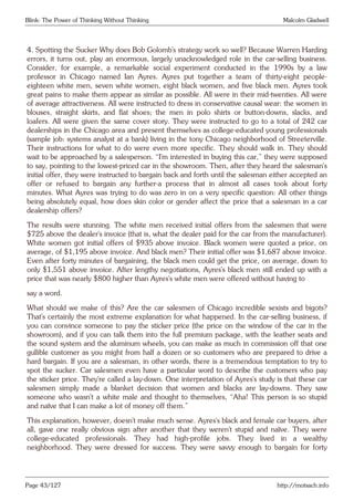 Blink: The Power of Thinking Without Thinking Malcolm Gladwell
4. Spotting the Sucker Why does Bob Golomb’s strategy work so well? Because Warren Harding
errors, it turns out, play an enormous, largely unacknowledged role in the car-selling business.
Consider, for example, a remarkable social experiment conducted in the 1990s by a law
professor in Chicago named Ian Ayres. Ayres put together a team of thirty-eight people-
eighteen white men, seven white women, eight black women, and five black men. Ayres took
great pains to make them appear as similar as possible. All were in their mid-twenties. All were
of average attractiveness. All were instructed to dress in conservative causal wear: the women in
blouses, straight skirts, and flat shoes; the men in polo shirts or button-downs, slacks, and
loafers. All were given the same cover story. They were instructed to go to a total of 242 car
dealerships in the Chicago area and present themselves as college-educated young professionals
(sample job: systems analyst at a bank) living in the tony Chicago neighborhood of Streeterville.
Their instructions for what to do were even more specific. They should walk in. They should
wait to be approached by a salesperson. “I’m interested in buying this car,” they were supposed
to say, pointing to the lowest-priced car in the showroom. Then, after they heard the salesman’s
initial offer, they were instructed to bargain back and forth until the salesman either accepted an
offer or refused to bargain any further-a process that in almost all cases took about forty
minutes. What Ayres was trying to do was zero in on a very specific question: All other things
being absolutely equal, how does skin color or gender affect the price that a salesman in a car
dealership offers?
The results were stunning. The white men received initial offers from the salesmen that were
$725 above the dealer’s invoice (that is, what the dealer paid for the car from the manufacturer).
White women got initial offers of $935 above invoice. Black women were quoted a price, on
average, of $1,195 above invoice. And black men? Their initial offer was $1,687 above invoice.
Even after forty minutes of bargaining, the black men could get the price, on average, down to
only $1,551 above invoice. After lengthy negotiations, Ayres’s black men still ended up with a
price that was nearly $800 higher than Ayres’s white men were offered without having to
say a word.
What should we make of this? Are the car salesmen of Chicago incredible sexists and bigots?
That’s certainly the most extreme explanation for what happened. In the car-selling business, if
you can convince someone to pay the sticker price (the price on the window of the car in the
showroom), and if you can talk them into the full premium package, with the leather seats and
the sound system and the aluminum wheels, you can make as much in commission off that one
gullible customer as you might from half a dozen or so customers who are prepared to drive a
hard bargain. If you are a salesman, in other words, there is a tremendous temptation to try to
spot the sucker. Car salesmen even have a particular word to describe the customers who pay
the sticker price. They’re called a lay-down. One interpretation of Ayres’s study is that these car
salesmen simply made a blanket decision that women and blacks are lay-downs. They saw
someone who wasn’t a white male and thought to themselves, “Aha! This person is so stupid
and naïve that I can make a lot of money off them.”
This explanation, however, doesn’t make much sense. Ayres’s black and female car buyers, after
all, gave one really obvious sign after another that they weren’t stupid and naïve. They were
college-educated professionals. They had high-profile jobs. They lived in a wealthy
neighborhood. They were dressed for success. They were savvy enough to bargain for forty
Page 43/127 http://motsach.info
 