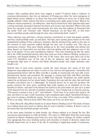 Blink: The Power of Thinking Without Thinking Malcolm Gladwell
minutes. Does anything about these facts suggest a sucker? If Ayres’s study is evidence of
conscious discrimination, then the car salesmen of Chicago are either the most outrageous of
bigots (which seems unlikely) or so dense that they were oblivious to every one of those clues
(equally unlikely). I think, instead, that there is something more subtle going on here. What if, for
whatever reason-experience, car-selling lore, what they’ve heard from other salesmen-they have
a strong automatic association between lay-downs and women and minorities? What if they link
those two concepts in their mind unconsciously, the same way that millions of Americans link
the words “Evil” and “Criminal” with “African American” on the Race IAT, so that when
women and black people walk through the door, they instinctively think “sucker”?
These salesmen may well have a strong conscious commitment to racial and gender equality,
and they would probably insist, up and down, that they were quoting prices based on the most
sophisticated reading of their customers’ character. But the decisions they made on the spur of
the moment as each customer walked through the door was of another sort. This was an
unconscious reaction. They were silently picking up on the most immediate and obvious fact
about Ayres’s car buyers-their sex and their color-and sticking with that judgment even in the
face of all manner of new and contradictory evidence. They were behaving just like the voters
did in the 1920 presidential election when they took one look at Warren Harding, jumped to a
conclusion, and stopped thinking. In the case of the voters, their error gave them one of the
worst U.S. Presidents ever. In the case of the car salesmen, their decision to quote an
outrageously high price to women and blacks alienated people who might otherwise have
bought a car.
Golomb tries to treat every customer exactly the same because he’s aware of just how
dangerous snap judgments are when it comes to race and sex and appearance. Sometimes the
unprepossessing farmer with his filthy coveralls is actually an enormously rich man with a four-
thousand-acre spread, and sometimes the teenager is coming back later with Mom and Dad.
Sometimes the young black man has an MBA from Harvard. Sometimes the petite blonde
makes the car decisions for her whole family. Sometimes the man with the silver hair and broad
shoulders and lantern jaw is a lightweight. So Golomb doesn’t try to spot the lay-down. He
quotes everyone the same price, sacrificing high profit margins on an individual car for the
benefits of volume, and word of his fairness has spread to the point where he gets up to a third
of his business from the referrals of satisfied customers. “Can I simply look at someone and say,
‘This person is going to buy a car’?” asks Golomb. “You’d have to be pretty darn good to do
that, and there’s no way I could. Sometimes I get completely taken aback. Sometimes I’ll have a
guy come in waving a checkbook, saying, ‘I’m here to buy a car today. If the numbers are right,
I’ll buy a car today.’ And you know what? Nine times out of ten, he never buys.”
5. Think About Dr. King What should we do about Warren Harding errors? The kinds of biases
we’re talking about here aren’t so obvious that it’s easy to identify a solution. If there’s a law on
the books that says that black people can’t drink
at the same water fountains as white people, the obvious solution is to change the law. But
unconscious discrimination is a little bit trickier. The voters in 1920 didn’t think they were being
suckered by Warren Harding’s good looks any more than Ayres’s Chicago car dealers realized
how egregiously they were cheating women and minorities or boards of directors realize how
absurdly biased they are in favor of the tall. If something is happening outside of awareness,
Page 44/127 http://motsach.info
 