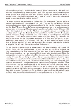 Blink: The Power of Thinking Without Thinking Malcolm Gladwell
how on earth do you fix it? discrimination is a little bit trickier. The voters in 1920 didn’t think
they were being suckered by Warren Harding’s good looks any more than Ayres’s Chicago car
dealers realized how egregiously they were cheating women and minorities or boards of
directors realize how absurdly biased they are in favor of the tall. If something is happening
outside of awareness, how on earth do you fix it?
The answer is that we are not helpless in the face of our first impressions. They may bubble up
from the unconscious-from behind a locked door inside of our brain-but just because something
is outside of awareness doesn’t mean it’s outside of control. It is true, for instance, that you can
take the Race IAT or the Career IAT as many times as you want and try as hard as you can to
respond faster to the more problematic categories, and it won’t make a whit of difference. But,
believe it or not, if, before you take the IAT, I were to ask you to look over a series of pictures
or articles about people like Martin Luther King or Nelson Mandela or Colin Powell, your
reaction time would change. Suddenly it won’t seem so hard to associate positive things with
black people. “I had a student who used to take the IAT every day,” Banaji says. “It was the first
thing he did, and his idea was just to let the data gather as he went. Then this one day, he got a
positive association with blacks. And he said, ‘That’s odd. I’ve never gotten that before,’ because
we’ve all tried to change our IAT score and we couldn’t. But he’s a track-and-field guy, and what
he realized is that he’d spent the morning watching the Olympics.”
Our first impressions are generated by our experiences and our environment, which means that
we can change our first impressions-we can alter the way we thin-slice-by changing the
experiences that comprise those impressions. If you are a white person who would like to treat
black people as equals in every way-who would like to have a set of associations with blacks that
are as positive as those that you have with whites-it requires more than a simple commitment to
equality. It requires that you change your life so that you are exposed to minorities on a regular
basis and become comfortable with them and familiar with the best of their culture, so that when
you want to meet, hire, date, or talk with a member of a minority, you aren’t betrayed by your
hesitation and discomfort. Taking rapid cognition seriously-acknowledging the incredible power,
for good and ill, that first impressions play in our lives-requires that we take active steps to
manage and control those impressions. In the next section of this book, I’m going to tell three
stories about people who confronted the consequences of first impressions and snap judgments.
Some were successful. Some were not. But all, I think, provide us with critical lessons of how we
can better understand and come to terms with the extraordinary power of thin-slicing.
Page 45/127 http://motsach.info
 