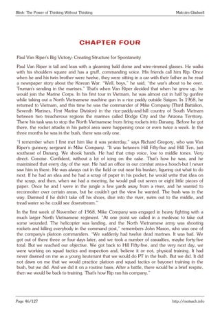 Blink: The Power of Thinking Without Thinking Malcolm Gladwell
CHAPTER FOUR
Paul Van Riper’s Big Victory: Creating Structure for Spontaneity
Paul Van Riper is tall and lean with a gleaming bald dome and wire-rimmed glasses. He walks
with his shoulders square and has a gruff, commanding voice. His friends call him Rip. Once
when he and his twin brother were twelve, they were sitting in a car with their father as he read
a newspaper story about the Korean War. “Well, boys,” he said, “the war’s about to be over.
Truman’s sending in the marines.” That’s when Van Riper decided that when he grew up, he
would join the Marine Corps. In his first tour in Vietnam, he was almost cut in half by gunfire
while taking out a North Vietnamese machine gun in a rice paddy outside Saigon. In 1968, he
returned to Vietnam, and this time he was the commander of Mike Company (Third Battalion,
Seventh Marines, First Marine Division) in the rice-paddy-and-hill country of South Vietnam
between two treacherous regions the marines called Dodge City and the Arizona Territory.
There his task was to stop the North Vietnamese from firing rockets into Danang. Before he got
there, the rocket attacks in his patrol area were happening once or even twice a week. In the
three months he was in the bush, there was only one.
“I remember when I first met him like it was yesterday,” says Richard Gregory, who was Van
Riper’s gunnery sergeant in Mike Company. “It was between Hill Fifty-five and Hill Ten, just
southeast of Danang. We shook hands. He had that crisp voice, low to middle tones. Very
direct. Concise. Confident, without a lot of icing on the cake. That’s how he was, and he
maintained that every day of the war. He had an office in our combat area-a hooch-but I never
saw him in there. He was always out in the field or out near his bunker, figuring out what to do
next. If he had an idea and he had a scrap of paper in his pocket, he would write that idea on
the scrap, and then, when we had a meeting, he would pull out seven or eight little pieces of
paper. Once he and I were in the jungle a few yards away from a river, and he wanted to
reconnoiter over certain areas, but he couldn’t get the view he wanted. The bush was in the
way. Damned if he didn’t take off his shoes, dive into the river, swim out to the middle, and
tread water so he could see downstream.”
In the first week of November of 1968, Mike Company was engaged in heavy fighting with a
much larger North Vietnamese regiment. “At one point we called in a medevac to take out
some wounded. The helicopter was landing, and the North Vietnamese army was shooting
rockets and killing everybody in the command post,” remembers John Mason, who was one of
the company’s platoon commanders. “We suddenly had twelve dead marines. It was bad. We
got out of there three or four days later, and we took a number of casualties, maybe forty-five
total. But we reached our objective. We got back to Hill Fifty-five, and the very next day, we
were working on squad tactics and inspection and, believe it or not, physical training. It had
never dawned on me as a young lieutenant that we would do PT in the bush. But we did. It did
not dawn on me that we would practice platoon and squad tactics or bayonet training in the
bush, but we did. And we did it on a routine basis. After a battle, there would be a brief respite,
then we would be back to training. That’s how Rip ran his company.”
Page 46/127 http://motsach.info
 