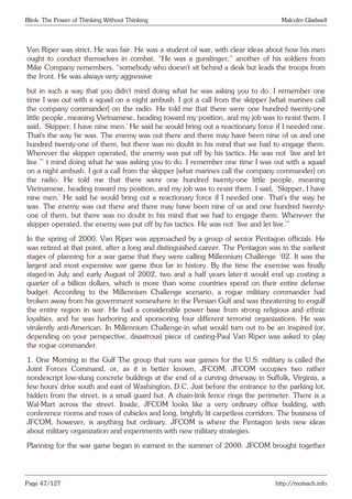 Blink: The Power of Thinking Without Thinking Malcolm Gladwell
Van Riper was strict. He was fair. He was a student of war, with clear ideas about how his men
ought to conduct themselves in combat. “He was a gunslinger,” another of his soldiers from
Mike Company remembers, “somebody who doesn’t sit behind a desk but leads the troops from
the front. He was always very aggressive
but in such a way that you didn’t mind doing what he was asking you to do. I remember one
time I was out with a squad on a night ambush. I got a call from the skipper [what marines call
the company commander] on the radio. He told me that there were one hundred twenty-one
little people, meaning Vietnamese, heading toward my position, and my job was to resist them. I
said, ‘Skipper, I have nine men.’ He said he would bring out a reactionary force if I needed one.
That’s the way he was. The enemy was out there and there may have been nine of us and one
hundred twenty-one of them, but there was no doubt in his mind that we had to engage them.
Wherever the skipper operated, the enemy was put off by his tactics. He was not ‘live and let
live.’” t mind doing what he was asking you to do. I remember one time I was out with a squad
on a night ambush. I got a call from the skipper [what marines call the company commander] on
the radio. He told me that there were one hundred twenty-one little people, meaning
Vietnamese, heading toward my position, and my job was to resist them. I said, ‘Skipper, I have
nine men.’ He said he would bring out a reactionary force if I needed one. That’s the way he
was. The enemy was out there and there may have been nine of us and one hundred twenty-
one of them, but there was no doubt in his mind that we had to engage them. Wherever the
skipper operated, the enemy was put off by his tactics. He was not ‘live and let live.’”
In the spring of 2000, Van Riper was approached by a group of senior Pentagon officials. He
was retired at that point, after a long and distinguished career. The Pentagon was in the earliest
stages of planning for a war game that they were calling Millennium Challenge ‘02. It was the
largest and most expensive war game thus far in history. By the time the exercise was finally
staged-in July and early August of 2002, two and a half years later-it would end up costing a
quarter of a billion dollars, which is more than some countries spend on their entire defense
budget. According to the Millennium Challenge scenario, a rogue military commander had
broken away from his government somewhere in the Persian Gulf and was threatening to engulf
the entire region in war. He had a considerable power base from strong religious and ethnic
loyalties, and he was harboring and sponsoring four different terrorist organizations. He was
virulently anti-American. In Millennium Challenge-in what would turn out to be an inspired (or,
depending on your perspective, disastrous) piece of casting-Paul Van Riper was asked to play
the rogue commander.
1. One Morning in the Gulf The group that runs war games for the U.S. military is called the
Joint Forces Command, or, as it is better known, JFCOM. JFCOM occupies two rather
nondescript low-slung concrete buildings at the end of a curving driveway in Suffolk, Virginia, a
few hours’ drive south and east of Washington, D.C. Just before the entrance to the parking lot,
hidden from the street, is a small guard hut. A chain-link fence rings the perimeter. There is a
Wal-Mart across the street. Inside, JFCOM looks like a very ordinary office building, with
conference rooms and rows of cubicles and long, brightly lit carpetless corridors. The business of
JFCOM, however, is anything but ordinary. JFCOM is where the Pentagon tests new ideas
about military organization and experiments with new military strategies.
Planning for the war game began in earnest in the summer of 2000. JFCOM brought together
Page 47/127 http://motsach.info
 