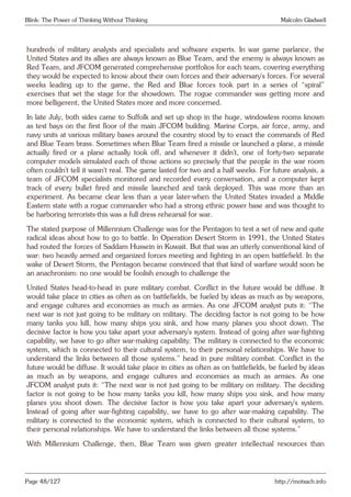 Blink: The Power of Thinking Without Thinking Malcolm Gladwell
hundreds of military analysts and specialists and software experts. In war game parlance, the
United States and its allies are always known as Blue Team, and the enemy is always known as
Red Team, and JFCOM generated comprehensive portfolios for each team, covering everything
they would be expected to know about their own forces and their adversary’s forces. For several
weeks leading up to the game, the Red and Blue forces took part in a series of “spiral”
exercises that set the stage for the showdown. The rogue commander was getting more and
more belligerent, the United States more and more concerned.
In late July, both sides came to Suffolk and set up shop in the huge, windowless rooms known
as test bays on the first floor of the main JFCOM building. Marine Corps, air force, army, and
navy units at various military bases around the country stood by to enact the commands of Red
and Blue Team brass. Sometimes when Blue Team fired a missile or launched a plane, a missile
actually fired or a plane actually took off, and whenever it didn’t, one of forty-two separate
computer models simulated each of those actions so precisely that the people in the war room
often couldn’t tell it wasn’t real. The game lasted for two and a half weeks. For future analysis, a
team of JFCOM specialists monitored and recorded every conversation, and a computer kept
track of every bullet fired and missile launched and tank deployed. This was more than an
experiment. As became clear less than a year later-when the United States invaded a Middle
Eastern state with a rogue commander who had a strong ethnic power base and was thought to
be harboring terrorists-this was a full dress rehearsal for war.
The stated purpose of Millennium Challenge was for the Pentagon to test a set of new and quite
radical ideas about how to go to battle. In Operation Desert Storm in 1991, the United States
had routed the forces of Saddam Hussein in Kuwait. But that was an utterly conventional kind of
war: two heavily armed and organized forces meeting and fighting in an open battlefield. In the
wake of Desert Storm, the Pentagon became convinced that that kind of warfare would soon be
an anachronism: no one would be foolish enough to challenge the
United States head-to-head in pure military combat. Conflict in the future would be diffuse. It
would take place in cities as often as on battlefields, be fueled by ideas as much as by weapons,
and engage cultures and economies as much as armies. As one JFCOM analyst puts it: “The
next war is not just going to be military on military. The deciding factor is not going to be how
many tanks you kill, how many ships you sink, and how many planes you shoot down. The
decisive factor is how you take apart your adversary’s system. Instead of going after war-fighting
capability, we have to go after war-making capability. The military is connected to the economic
system, which is connected to their cultural system, to their personal relationships. We have to
understand the links between all those systems.” head in pure military combat. Conflict in the
future would be diffuse. It would take place in cities as often as on battlefields, be fueled by ideas
as much as by weapons, and engage cultures and economies as much as armies. As one
JFCOM analyst puts it: “The next war is not just going to be military on military. The deciding
factor is not going to be how many tanks you kill, how many ships you sink, and how many
planes you shoot down. The decisive factor is how you take apart your adversary’s system.
Instead of going after war-fighting capability, we have to go after war-making capability. The
military is connected to the economic system, which is connected to their cultural system, to
their personal relationships. We have to understand the links between all those systems.”
With Millennium Challenge, then, Blue Team was given greater intellectual resources than
Page 48/127 http://motsach.info
 