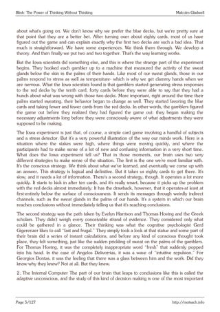 Blink: The Power of Thinking Without Thinking Malcolm Gladwell
about what’s going on. We don’t know why we prefer the blue decks, but we’re pretty sure at
that point that they are a better bet. After turning over about eighty cards, most of us have
figured out the game and can explain exactly why the first two decks are such a bad idea. That
much is straightforward. We have some experiences. We think them through. We develop a
theory. And then finally we put two and two together. That’s the way learning works.
But the Iowa scientists did something else, and this is where the strange part of the experiment
begins. They hooked each gambler up to a machine that measured the activity of the sweat
glands below the skin in the palms of their hands. Like most of our sweat glands, those in our
palms respond to stress as well as temperature- which is why we get clammy hands when we
are nervous. What the Iowa scientists found is that gamblers started generating stress responses
to the red decks by the tenth card, forty cards before they were able to say that they had a
hunch about what was wrong with those two decks. More important, right around the time their
palms started sweating, their behavior began to change as well. They started favoring the blue
cards and taking fewer and fewer cards from the red decks. In other words, the gamblers figured
the game out before they realized they had figured the game out: they began making the
necessary adjustments long before they were consciously aware of what adjustments they were
supposed to be making.
The Iowa experiment is just that, of course, a simple card game involving a handful of subjects
and a stress detector. But it’s a very powerful illustration of the way our minds work. Here is a
situation where the stakes were high, where things were moving quickly, and where the
participants had to make sense of a lot of new and confusing information in a very short time.
What does the Iowa experiment tell us? That in those moments, our brain uses two very
different strategies to make sense of the situation. The first is the one we’re most familiar with.
It’s the conscious strategy. We think about what we’ve learned, and eventually we come up with
an answer. This strategy is logical and definitive. But it takes us eighty cards to get there. It’s
slow, and it needs a lot of information. There’s a second strategy, though. It operates a lot more
quickly. It starts to kick in after ten cards, and it’s really smart, because it picks up the problem
with the red decks almost immediately. It has the drawback, however, that it operates-at least at
first-entirely below the surface of consciousness. It sends its messages through weirdly indirect
channels, such as the sweat glands in the palms of our hands. It’s a system in which our brain
reaches conclusions without immediately telling us that it’s reaching conclusions.
The second strategy was the path taken by Evelyn Harrison and Thomas Hoving and the Greek
scholars. They didn’t weigh every conceivable strand of evidence. They considered only what
could be gathered in a glance. Their thinking was what the cognitive psychologist Gerd
Gigerenzer likes to call “fast and frugal.” They simply took a look at that statue and some part of
their brain did a series of instant calculations, and before any kind of conscious thought took
place, they felt something, just like the sudden prickling of sweat on the palms of the gamblers.
For Thomas Hoving, it was the completely inappropriate word “fresh” that suddenly popped
into his head. In the case of Angelos Delivorrias, it was a wave of “intuitive repulsion.” For
Georgios Dontas, it was the feeling that there was a glass between him and the work. Did they
know why they knew? Not at all. But they knew.
2. The Internal Computer The part of our brain that leaps to conclusions like this is called the
adaptive unconscious, and the study of this kind of decision making is one of the most important
Page 5/127 http://motsach.info
 