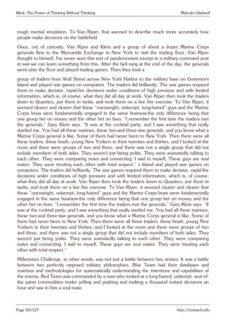 Blink: The Power of Thinking Without Thinking Malcolm Gladwell
rough mental simulation. To Van Riper, that seemed to describe much more accurately how
people make decisions on the battlefield.
Once, out of curiosity, Van Riper and Klein and a group of about a dozen Marine Corps
generals flew to the Mercantile Exchange in New York to visit the trading floor. Van Riper
thought to himself, I’ve never seen this sort of pandemonium except in a military command post
in war-we can learn something from this. After the bell rang at the end of the day, the generals
went onto the floor and played trading games. Then they took a
group of traders from Wall Street across New York Harbor to the military base on Governor’s
Island and played war games on computers. The traders did brilliantly. The war games required
them to make decisive, rapid-fire decisions under conditions of high pressure and with limited
information, which is, of course, what they did all day at work. Van Riper then took the traders
down to Quantico, put them in tanks, and took them on a live fire exercise. To Van Riper, it
seemed clearer and clearer that these “overweight, unkempt, long-haired” guys and the Marine
Corps brass were fundamentally engaged in the same business-the only difference being that
one group bet on money and the other bet on lives. “I remember the first time the traders met
the generals,” Gary Klein says. “It was at the cocktail party, and I saw something that really
startled me. You had all these marines, these two-and three-star generals, and you know what a
Marine Corps general is like. Some of them had never been to New York. Then there were all
these traders, these brash, young New Yorkers in their twenties and thirties, and I looked at the
room and there were groups of two and three, and there was not a single group that did not
include members of both sides. They weren’t just being polite. They were animatedly talking to
each other. They were comparing notes and connecting. I said to myself, These guys are soul
mates. They were treating each other with total respect.” s Island and played war games on
computers. The traders did brilliantly. The war games required them to make decisive, rapid-fire
decisions under conditions of high pressure and with limited information, which is, of course,
what they did all day at work. Van Riper then took the traders down to Quantico, put them in
tanks, and took them on a live fire exercise. To Van Riper, it seemed clearer and clearer that
these “overweight, unkempt, long-haired” guys and the Marine Corps brass were fundamentally
engaged in the same business-the only difference being that one group bet on money and the
other bet on lives. “I remember the first time the traders met the generals,” Gary Klein says. “It
was at the cocktail party, and I saw something that really startled me. You had all these marines,
these two-and three-star generals, and you know what a Marine Corps general is like. Some of
them had never been to New York. Then there were all these traders, these brash, young New
Yorkers in their twenties and thirties, and I looked at the room and there were groups of two
and three, and there was not a single group that did not include members of both sides. They
weren’t just being polite. They were animatedly talking to each other. They were comparing
notes and connecting. I said to myself, These guys are soul mates. They were treating each
other with total respect.”
Millennium Challenge, in other words, was not just a battle between two armies. It was a battle
between two perfectly opposed military philosophies. Blue Team had their databases and
matrixes and methodologies for systematically understanding the intentions and capabilities of
the enemy. Red Team was commanded by a man who looked at a long-haired, unkempt, seat-of-
the pants commodities trader yelling and pushing and making a thousand instant decisions an
hour and saw in him a soul mate.
Page 50/127 http://motsach.info
 