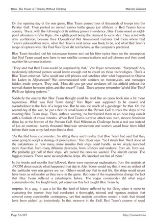 Blink: The Power of Thinking Without Thinking Malcolm Gladwell
On the opening day of the war game, Blue Team poured tens of thousands of troops into the
Persian Gulf. They parked an aircraft carrier battle group just offshore of Red Team’s home
country. There, with the full weight of its military power in evidence, Blue Team issued an eight-
point ultimatum to Van Riper, the eighth point being the demand to surrender. They acted with
utter confidence, because their Operational Net Assessment matrixes told them where Red
Team’s vulnerabilities were, what Red Team’s next move was likely to be, and what Red Team’s
range of options was. But Paul Van Riper did not behave as the computers predicted.
Blue Team knocked out his microwave towers and cut his fiber-optics lines on the assumption
that Red Team would now have to use satellite communications and cell phones and they could
monitor his communications.
“They said that Red Team would be surprised by that,” Van Riper remembers. “Surprised? Any
moderately informed person would know enough not to count on those technologies. That’s a
Blue Team mind-set. Who would use cell phones and satellites after what happened to Osama
bin Laden in Afghanistan? We communicated with couriers on motorcycles, and messages
hidden inside prayers. They said, ‘How did you get your airplanes off the airfield without the
normal chatter between pilots and the tower?’ I said, ‘Does anyone remember World War Two?
We’ll use lighting systems.’”
Suddenly the enemy that Blue Team thought could be read like an open book was a bit more
mysterious. What was Red Team doing? Van Riper was supposed to be cowed and
overwhelmed in the face of a larger foe. But he was too much of a gunslinger for that. On the
second day of the war, he put a fleet of small boats in the Persian Gulf to track the ships of the
invading Blue Team navy. Then, without warning, he bombarded them in an hour-long assault
with a fusillade of cruise missiles. When Red Team’s surprise attack was over, sixteen American
ships lay at the bottom of the Persian Gulf. Had Millennium Challenge been a real war instead
of just an exercise, twenty thousand American servicemen and women would have been killed
before their own army had even fired a shot.
“As the Red force commander, I’m sitting there and I realize that Blue Team had said that they
were going to adopt a strategy of preemption,” Van Riper says. “So I struck first. We’d done all
the calculations on how many cruise missiles their ships could handle, so we simply launched
more than that, from many different directions, from offshore and onshore, from air, from sea.
We probably got half of their ships. We picked the ones we wanted. The aircraft carrier. The
biggest cruisers. There were six amphibious ships. We knocked out five of them.”
In the weeks and months that followed, there were numerous explanations from the analysts at
JFCOM about exactly what happened that day in July. Some would say that it was an artifact of
the particular way war games are run. Others would say that in real life, the ships would never
have been as vulnerable as they were in the game. But none of the explanations change the fact
that Blue Team suffered a catastrophic failure. The rogue commander did what rogue
commanders do. He fought back, yet somehow this fact caught Blue Team by
surprise. In a way, it was a lot like the kind of failure suffered by the Getty when it came to
evaluating the kouros: they had conducted a thoroughly rational and rigorous analysis that
covered every conceivable contingency, yet that analysis somehow missed a truth that should
have been picked up instinctively. In that moment in the Gulf, Red Team’s powers of rapid
Page 51/127 http://motsach.info
 