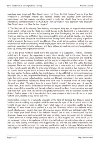 Blink: The Power of Thinking Without Thinking Malcolm Gladwell
cognition were intact-and Blue Team’s were not. How did that happen? kouros: they had
conducted a thoroughly rational and rigorous analysis that covered every conceivable
contingency, yet that analysis somehow missed a truth that should have been picked up
instinctively. In that moment in the Gulf, Red Team’s powers of rapid cognition were intact-and
Blue Team’s were not. How did that happen?
2. The Structure of Spontaneity One Saturday evening not long ago, an improvisation comedy
group called Mother took the stage in a small theater in the basement of a supermarket on
Manhattan’s West Side. It was a snowy evening just after Thanksgiving, but the room was full.
There are eight people in Mother, three women and five men, all in their twenties and thirties.
The stage was bare except for a half dozen white folding chairs. Mother was going to perform
what is known in the improv world as a Harold. They would get up onstage, without any idea
whatsoever of what character they would be playing or what plot they would be acting out, take
a random suggestion from the audience, and then, without so much as a moment’s consultation,
make up a thirty-minute play from scratch.
One of the group members called out to the audience for a suggestion. “Robots,” someone
yelled back. In improv, the suggestion is rarely taken literally, and in this case, Jessica, the
actress who began the action, said later that the thing that came to mind when she heard the
word “robots” was emotional detachment and the way technology affects relationships. So, right
then and there, she walked onstage, pretending to read a bill from the cable television
company. There was one other person onstage with her, a man seated in a chair with his back
to her. They began to talk. Did he know what character he was playing at that moment? Not at
all; nor did she or anyone in the audience. But somehow it emerged that she was the wife, and
the man was her husband, and she had found charges on the cable bill for porn movies and was
distraught. He, in turn, responded by blaming their teenaged son, and after a spirited back-and-
forth, two more actors rushed onstage, playing two different characters in the same narrative.
One was a psychiatrist helping the family with their crisis. In another scene, an actor angrily
slumped in a chair. “I’m doing time for a crime I didn’t commit,” the actor said. He was the
couple’s son. At no time as the narrative unfolded did anyone stumble or freeze or look lost. The
action proceeded as smoothly as if the actors had rehearsed for days. Sometimes what was said
and done didn’t quite work. But often it was profoundly hilarious, and the audience howled with
delight. And at every point it was riveting: here was a group of eight people up on a stage
without a net, creating a play before our eyes.
Improvisation comedy is a wonderful example of the kind of thinking that Blink is about. It
involves people making very sophisticated decisions on the spur of the moment, without the
benefit of any kind of script or plot. That’s what makes it so compelling and-to be frank-
terrifying. If I were to ask you to perform in a play that I’d written, before a live audience with a
month of rehearsal, I suspect that most of you would say no. What if you got stage fright? What
if you forgot your lines? What if the audience booed? But at least a conventional play has
structure. Every word and movement has been scripted. Every performer gets to rehearse.
There’s a director in charge, telling everyone what to do. Now suppose that I were to ask you to
perform again before a live audience-only this time without a script, without any clue as to what
part you were playing or what you were supposed to say, and with the added requirement that
you were expected to be funny. I’m quite sure you’d rather walk on hot coals. What is terrifying
about improv is the fact that it appears utterly random and chaotic. It seems as though you have
Page 52/127 http://motsach.info
 