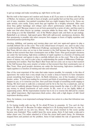 Blink: The Power of Thinking Without Thinking Malcolm Gladwell
to get up onstage and make everything up, right there on the spot.
But the truth is that improv isn’t random and chaotic at all. If you were to sit down with the cast
of Mother, for instance, and talk to them at length, you’d quickly find out that they aren’t all the
sort of zany, impulsive, free-spirited comedians that you might imagine them to be. Some are
quite serious, even nerdy. Every week they get together for a lengthy rehearsal. After each
show they gather backstage and critique each other’s performance soberly. Why do they
practice so much? Because improv is an art form governed by a series of rules, and they want to
make sure that when they’re up onstage, everyone abides by those rules. “We think of what
we’re doing as a lot like basketball,” one of the Mother players said, and that’s an apt analogy.
Basketball is an intricate, high-speed game filled with split-second, spontaneous decisions. But
that spontaneity is possible only when everyone first engages in hours of highly repetitive and
structured practice-perfecting their
shooting, dribbling, and passing and running plays over and over again-and agrees to play a
carefully defined role on the court. This is the critical lesson of improv, too, and it is also a key
to understanding the puzzle of Millennium Challenge: spontaneity isn’t random. Paul Van Riper’s
Red Team did not come out on top in that moment in the Gulf because they were smarter or
luckier at that moment than their counterparts over at Blue Team. How good people’s decisions
are under the fast-moving, high-stress conditions of rapid cognition is a function of training and
rules and rehearsal. and agrees to play a carefully defined role on the court. This is the critical
lesson of improv, too, and it is also a key to understanding the puzzle of Millennium Challenge:
spontaneity isn’t random. Paul Van Riper’s Red Team did not come out on top in that moment
in the Gulf because they were smarter or luckier at that moment than their counterparts over at
Blue Team. How good people’s decisions are under the fast-moving, high-stress conditions of
rapid cognition is a function of training and rules and rehearsal.
One of the most important of the rules that make improv possible, for example, is the idea of
agreement, the notion that a very simple way to create a story-or humor-is to have characters
accept everything that happens to them. As Keith Johnstone, one of the founders of improv
theater, writes: “If you’ll stop reading for a moment and think of something you wouldn’t want to
happen to you, or to someone you love, then you’ll have thought of something worth staging or
filming. We don’t want to walk into a restaurant and be hit in the face by a custard pie, and we
don’t want to suddenly glimpse Granny’s wheelchair racing towards the edge of a cliff, but we’ll
pay money to attend enactments of such events. In life, most of us are highly skilled at
suppressing action. All the improvisation teacher has to do is to reverse this skill and he creates
very ‘gifted’ improvisers. Bad improvisers block action, often with a high degree of skill. Good
improvisers develop action.”
Here, for instance, is an improvised exchange between two actors in a class that Johnstone was
teaching:
A: I’m having trouble with my leg. B: I’m afraid I’ll have to amputate. A: You can’t do that,
Doctor. B: Why not? A: Because I’m rather attached to it. B: (Losing heart) Come on, man. A:
I’ve got this growth on my arm too, Doctor. The two actors involved in this scene quickly
became very frustrated. They couldn’t keep the scene going. Actor A had made a joke-and a
rather clever one (”I’m rather attached to it”)-but the scene itself wasn’t funny. So Johnstone
stopped them and pointed out the problem. Actor A had violated the rule of agreement. His
Page 53/127 http://motsach.info
 