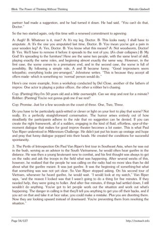 Blink: The Power of Thinking Without Thinking Malcolm Gladwell
partner had made a suggestion, and he had turned it down. He had said, “You can’t do that,
Doctor.”
So the two started again, only this time with a renewed commitment to agreeing:
A: Augh! B: Whatever is it, man? A: It’s my leg, Doctor. B: This looks nasty. I shall have to
amputate. A: It’s the one you amputated last time, Doctor. B: You mean you’ve got a pain in
your wooden leg? A: Yes, Doctor. B: You know what this means? A: Not woodworm, Doctor!
B: Yes. We’ll have to remove it before it spreads to the rest of you. (A’s chair collapses.) B: My
God! It’s spreading to the furniture! Here are the same two people, with the same level of skill,
playing exactly the same roles, and beginning almost exactly the same way. However, in the
first case, the scene comes to a premature end, and in the second case, the scene is full of
possibility. By following a simple rule, A and B became funny. “Good improvisers seem
telepathic; everything looks pre-arranged,” Johnstone writes. “This is because they accept all
offers made- which is something no ‘normal’ person would do.”
Here’s one more example, from a workshop conducted by Del Close, another of the fathers of
improv. One actor is playing a police officer, the other a robber he’s chasing.
Cop: (Panting) Hey-I’m 50 years old and a little overweight. Can we stop and rest for a minute?
Robber: (Panting) You’re not gonna grab me if we rest?
Cop: Promise. Just for a few seconds-on the count of three. One, Two, Three.
Do you have to be particularly quick-witted or clever or light on your feet to play that scene? Not
really. It’s a perfectly straightforward conversation. The humor arises entirely out of how
steadfastly the participants adhere to the rule that no suggestion can be denied. If you can
create the right framework, all of a sudden, engaging in the kind of fluid, effortless, spur-of-the-
moment dialogue that makes for good improv theater becomes a lot easier. This is what Paul
Van Riper understood in Millennium Challenge. He didn’t just put his team up onstage and hope
and pray that funny dialogue popped into their heads. He created the conditions for successful
spontaneity.
3. The Perils of Introspection On Paul Van Riper’s first tour in Southeast Asia, when he was out
in the bush, serving as an advisor to the South Vietnamese, he would often hear gunfire in the
distance. He was then a young lieutenant new to combat, and his first thought was always to get
on the radio and ask the troops in the field what was happening. After several weeks of this,
however, he realized that the people he was calling on the radio had no more idea than he did
about what the gunfire meant. It was just gunfire. It was the beginning of something-but what
that something was was not yet clear. So Van Riper stopped asking. On his second tour of
Vietnam, whenever he heard gunfire, he would wait. “I would look at my watch,” Van Riper
says, “and the reason I looked was that I wasn’t going to do a thing for five minutes. If they
needed help, they were going to holler. And after five minutes, if things had settled down, I still
wouldn’t do anything. You’ve got to let people work out the situation and work out what’s
happening. The danger in calling is that they’ll tell you anything to get you off their backs, and if
you act on that and take it at face value, you could make a mistake. Plus you are diverting them.
Now they are looking upward instead of downward. You’re preventing them from resolving the
situation.”
Page 54/127 http://motsach.info
 